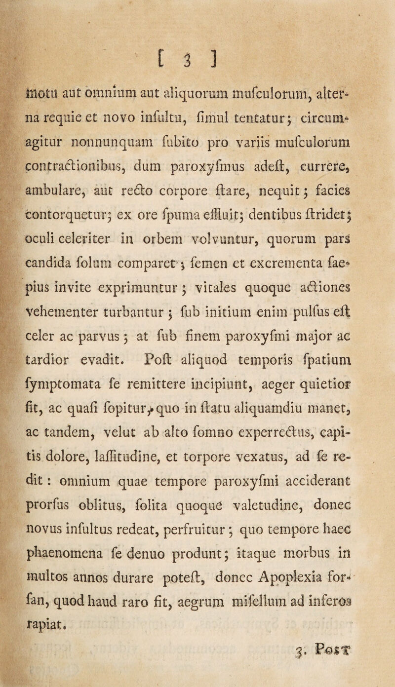 hlotu aut omnium aut aliquorum mufculorum, alter- na requie et novo infultu, fimul tentatur; circum» agitur nonnunquam fubito pro variis mufculorum contradionibus, dum paroxyfmus adefl, currere, ambulare, aut redo corpore flare, nequit ; facies contorquetur; ex ore fpuma effluit; dentibus ftridet5 oculi celeriter in orbem volvuntur, quorum pars candida folum comparetfemen et excrementa fae* pius invite exprimuntur; vitales quoque adiones Vehementer turbantur ; fub initium enim pulfus eft celer ac parvus; at fub finem paroxyfmi major ac tardior evadit. Pofl aliquod temporis fpatium fymptomata fe remittere incipiunt, aeger quietior fit, ac quafi fopitur,*quo inflatu aliquamdiu manet, ac tandem, velut ab alto fomno experredus, capi¬ tis dolore, laflitudine, et torpore vexatus, ad fe re¬ dit: omnium quae tempore paroxyfmi acciderant prorfus oblitus, folita quoque valetudine, donec novus infultus redeat, perfruitur ; quo tempore haec phaenomena fe denuo produnt; itaque morbus in multos annos durare poteft, donec Apoplexia for* fan, quod haud raro fit, aegrum mifellum ad inferos rapiat. 3. Po$x