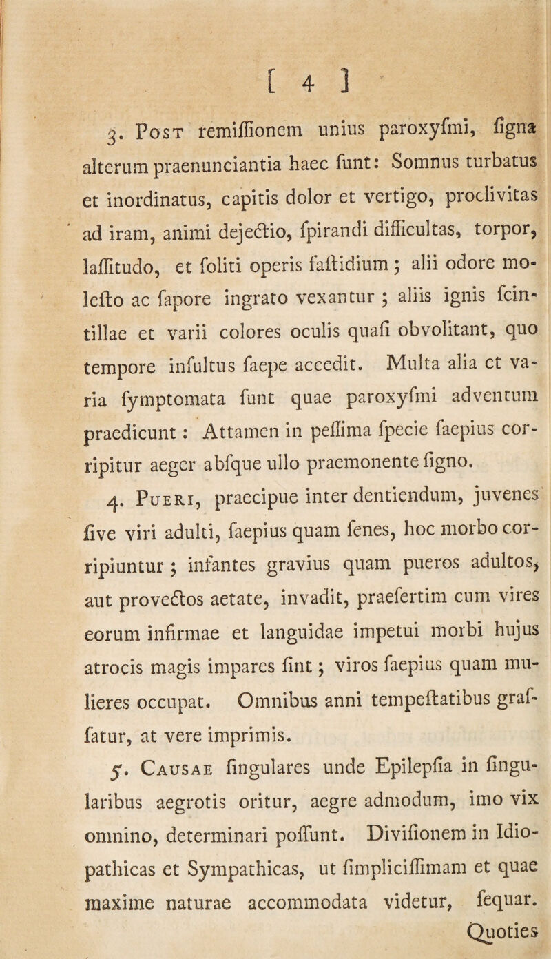3- Post remiffionem unius paroxyfmi, ligna alterum praenunciantia haec funt: Somnus turbatus et inordinatas, capitis dolor et vertigo, proclivitas ad iram, animi dejedlio, fpirandi difficultas, torpor, laffitudo, et foliti operis faftidium ; alii odore mo- lelto ac fapore ingrato vexantur ; aliis ignis fcin- tillae et varii colores oculis quali obvolitant, quo tempore infultus faepe accedit. Multa alia et va¬ ria fymptomata funt quae paroxyfmi adventum praedicunt: Attamen in peflima fpecie faepius cor¬ ripitur aeger abfque ullo praemonente figno. 4. Pueri, praecipue inter dentiendum, juvenes live viri adulti, faepius quam fenes, hoc morbo cor¬ ripiuntur ; infantes gravius quam pueros adultos, aut provedtos aetate, invadit, praefertim cum vires eorum infirmae et languidae impetui morbi hujus atrocis magis impares fint; viros faepius quam mu¬ lieres occupat. Omnibus anni tempeftatibus graf- fatur, at vere imprimis. 5. Causae fingulares unde Epilepfia in lingu¬ laribus aegrotis oritur, aegre admodum, imo vix omnino, determinari poliunt. Divifionem in Idio¬ pathicas et Sympathicas, ut fimpliciffimam et quae maxime naturae accommodata videtur, fequar. Quoties