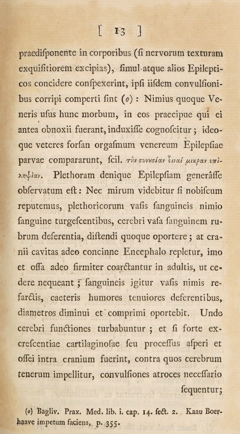 praedifponente in corporibus (fi nervorum texturam exquifitiorem excipias), fimul-atque alios Epilepti¬ cos concidere confpexerint, ipfi iifdem convulfioni- bus corripi comperti fint (o) : Nimius quoque Ve¬ neris ufus hunc morbum, in eos praecipue qui ei antea obnoxii fuerant, induxiffe cognofcitur; ideo- que veteres forfan orgafmum venereum Epilepfiae parvae compararunt, fcil. rrivavvwiav ruvcu'/Aiytpav tnl- w^iav. Plethoram denique Epilepfiam generafie obfervatum ell: Nec mirum videbitur fi nobifcum reputemus, plethoricorum vafis fanguineis nimio fanguine turgefcentibus, cerebri vafa fanguinem ru¬ brum deferentia, diftendi quoque oportere; at cra¬ nii cavitas adeo concinne Encephalo repletur, imo et ofla adeo firmiter coardlantur in adultis, ut ce- dere nequeant ; fanguineis igitur vafis nimis re- fardlis, caeteris humores tenuiores deferentibus, diametros diminui et comprimi oportebit. Unde cerebri fundliones turbabuntur ; et fi forte ex- crefcentiae cartilaginofae feu procefiiis afperi et oflei intra cranium fuerint, contra quos cerebrum tenerum impellitur, convulfiones atroces neceifario fequentur; (o) Bagliv. Prax. Med. lib. i. cap, 14. fe6t. 2. Kaau Boer- haave impetum faciens, p. 355,