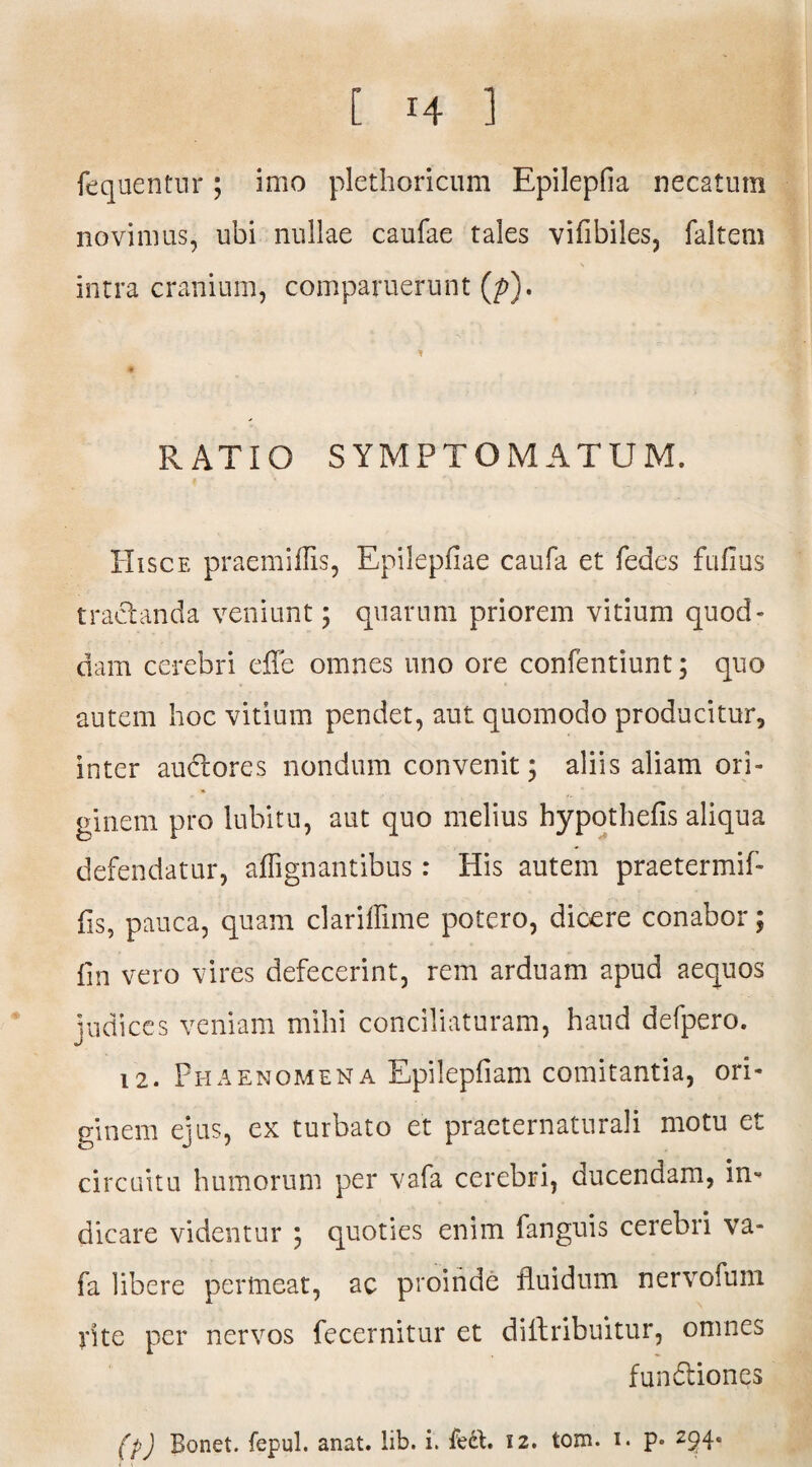 fequentur; imo plethoricum Epilepfia necatum novimus, ubi nullae caufae tales viflbiles, faltem intra cranium, comparuerunt (p). i RATIO SYMPTOMATUM. Hisce praemiflis, Epilepfiae caufa et fedes fufius tractanda veniunt; quarum priorem vitium quod» dam cerebri effe omnes uno ore confentiunt; quo autem hoc vitium pendet, aut quomodo producitur, inter audtores nondum convenit; aliis aliam ori¬ ginem pro lubitu, aut quo melius hypothefis aliqua defendatur, affignantibus: His autem praetermif- fis, pauca, quam clarillime potero, dicere conabor; fin vero vires defecerint, rem arduam apud aequos judices veniam milii conciliaturam, haud defpero. 12. Phaenomena Epilepfiam comitantia, ori¬ ginem ejus, ex turbato et praeternaturali motu et circuitu humorum per vafa cerebri, ducendam, in¬ dicare videntur ; quoties enim fanguis cerebri va¬ fa libere permeat, ac proinde fluidum nervofuni rite per nervos fecernitur et diflribuitur, omnes fundtiones (p) Bonet. fepul. anat. lib. i. feft. 12. tom. 1. p- 294*