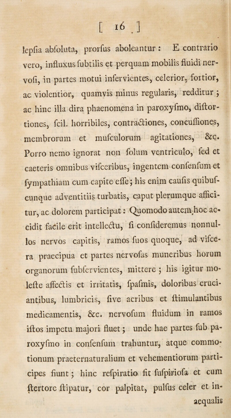 fepfia abfoluta, prorfus aboleantur : E contrario vero, influxus fubtilis et perquam mobilis fluidi ner- vofi, in partes motui infervientes, celerior, fortior, ac violentior, quamvis minus regularis, redditur ; ac hinc illa dira phaenomena in paroxyfmo, diftor- tiones, fcil. horribiles, contra&iones, concuffiones, membrorum et mufculorum agitationes, &c. Porro nemo ignorat non folum ventriculo, fed et caeteris omnibus vifceribus, ingentem confenfum et fympathiam cum capite efle; his enim caufis quibuf- cunque adventitiis turbatis, caput plerumque affici¬ tur, ac dolorem participat: Quomodo autenvhoc ac¬ cidit facile erit intelle&u, fi confideremus nonnul¬ los nervos capitis, ramos fuos quoque, ad vifce- ra praecipua et partes nervofas muneribus horum organorum fubfervientes, mittere \ his igitur mo- lefte affedlis et irritatis, fpafmis, doloribus cruci¬ antibus, lumbricis, five acribus et flimulantibus medicamentis, &c. nervofum fluidum in ramos iftos impetu majori fluet; unde hae partes fub pa¬ roxyfmo in confenfum trahuntur, atque commo- • * tionum praeternaturalium et vehementiorum parti¬ cipes fiunt; hinc refpiratio fit fufpiriofa et cum flertore flipatur, cor palpitat, pulfus celer et in¬ aequalis