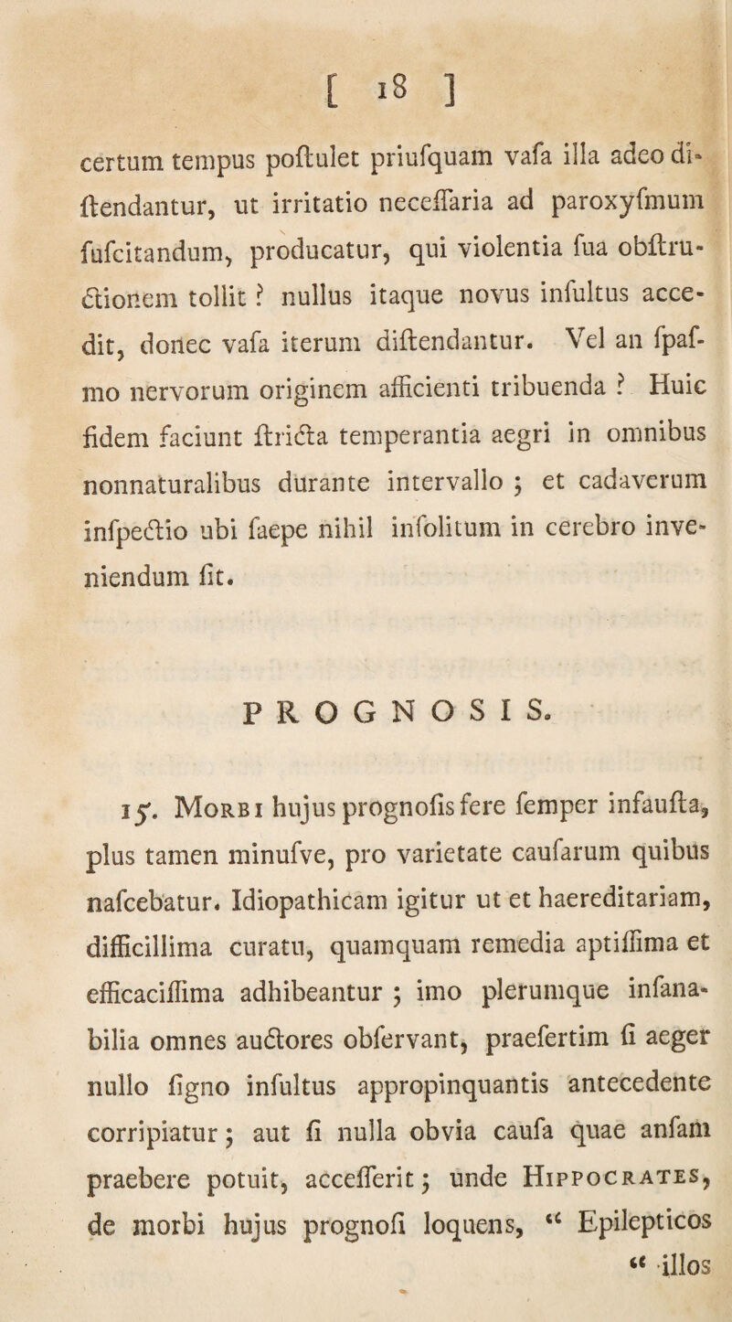 certum tempus poftulet priufquam vafa illa adeo di- {tendantur, ut irritatio neceiTaria ad paroxyfmum fufcitandum, producatur, qui violentia fua obftru- dtionem tollit ? nullus itaque novus infultus acce¬ dit, donec vafa iterum diftendantur. Vel an fpaf- mo nervorum originem afficienti tribuenda ? Huic fidem faciunt flridta temperantia aegri in omnibus nonnaturalibus durante intervallo ; et cadaverum infpedtio ubi faepe nihil infolitum in cerebro inve¬ niendum fit. PROGNOSIS» ij» Morbi hujus prognofisfere femper infaufla, plus tamen minufve, pro varietate caufarum quibus nafcebatur. Idiopathicam igitur ut et haereditariam, difficillima curatu, quamquam remedia aptiffima et efficaciffima adhibeantur ; imo plerumque infana- bilia omnes audlores obfervant, praefertim fi aeger nullo figno infultus appropinquantis antecedente corripiatur; aut fi nulla obvia caufa quae anfam praebere potuit, acceflerit; unde Hippocrates, de morbi hujus prognofi loquens, u Epilepticos “ illos