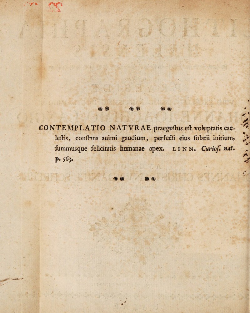 CONTEMPLATIO NATVRAE praeguflus eft voluptatis cae- leflis, conflans animi gaudium, perfe&i eius folatii initium* fummusque felicitatis humanae apex, linn, Curiof. nat. p. 563.