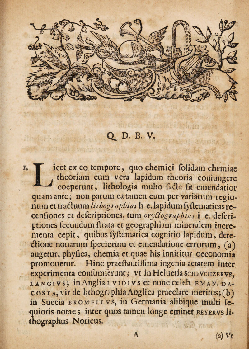 i* T icet ex eo tempore, quo chemici folidani chemiae I theoriam cum vera lapidum theoria coniungere coeperunt, lithologia multo fadk fit emendatior quam ante; non parum ea tamen cum per variarum regio¬ num et tra&uum lithographias h e. lapidum lyftematicas re» cenfiones et defcriptiones, tum oryEtographias i e. defcri- ptiones fecundum ftrata et geographiam mineralem incre¬ menta cepit, quibus fyftematica cognitio lapidum, detc- ftione nonarum fpecierum et emendatione errorum, (a) augetur, phyfica, chemia et quae his innititur oeconomia promouetur. Hinc praefiantiflima ingenia aetatem inter experimenta confumferunc; vt inHeluetiascHEVCHZERvs, lANGivs; inAngliaLvidivs et nuncceleb. eman.da- costa, vir de lithographia Anglica praeclare meritus;(b) in Suecia bromellvs, in Germania alibique multi fe- quioris notae> inter quos tamen longe eminet beyervs li- thographus Noricus, (a) Vc A