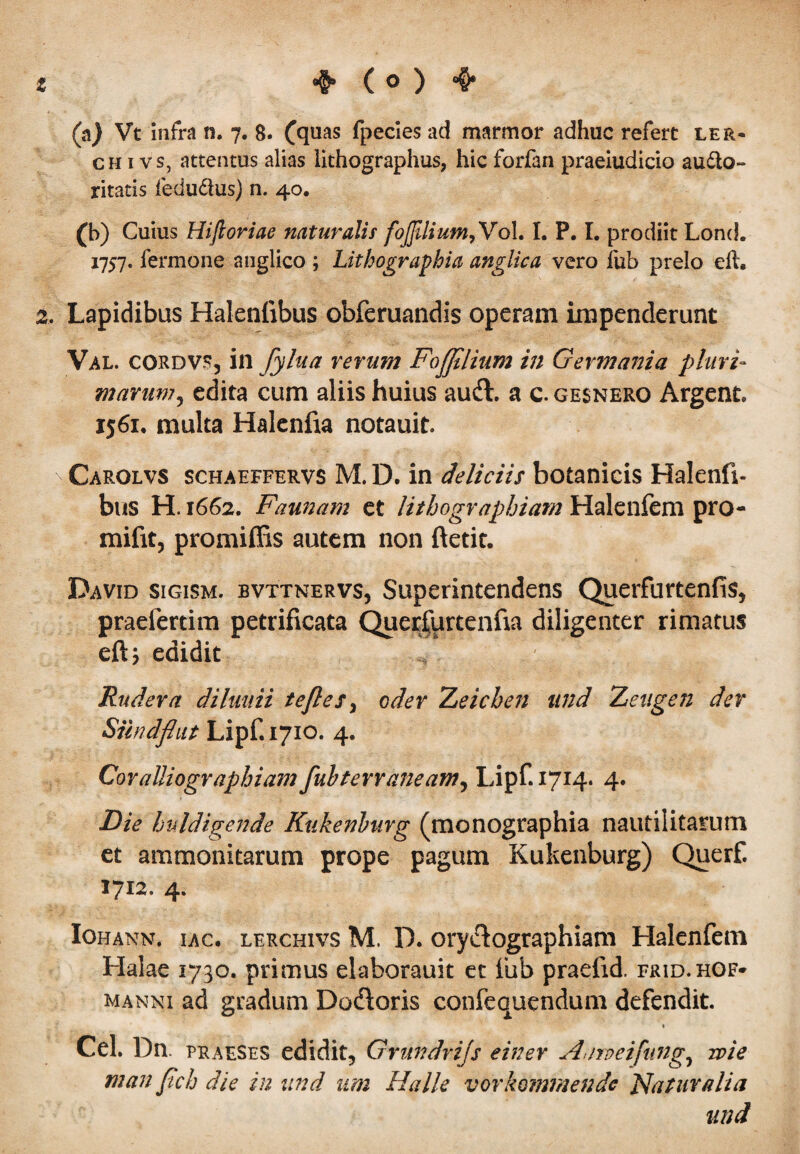 (a) Vt infra n. 7. 8. (quas fpecies ad marmor adhuc refert ler- chivs, attentus alias lithographus, hic forfan praeiudicio audto- ritatis fedudus) n. 40. (b) Cuius Hijloriae naturalis foJJiliuM,Vo\. I. P. I. prodiit Lond. 1757. fermone anglico ; Lithographia anglica vero fub prelo efl, 2, Lapidibus Halenfibus obferuandis operam impenderunt Val. cordvs, in fylua veram Fojfllium in Germania pluri~ marum, edita cum aliis huius audi, a c. gesnero Argent 1561, multa Halenfia notauit. Carolvs schaeffervs M. D. in deliciis botanicis Halenfi- bus H. 1662. Faunam et lithogvaphiam Halenfem pro- mifit, promiffis autem non ftetit. David sigism. bvttnervs, Superintendens Querfurtenfis, praelertim petrificata Querfurtenfta diligenter rimatus eftj edidit Rudera diluuii te fles, oder Zeichen and Zetigen der Sundflut Lipf. 1710. 4. Coralliogvaphiam fuhterraneam, Lipf. 1714. 4. Die Imldigende Kukenburg (monographia nautiiitarum et ammonitarum prope pagum Kukenburg) Querf. 1712. 4. Iohann, iac. lerchivs M. D. orydlographiam Halenfem Halae 1730. primus eiaborauit et fub praeiid. frid.hof- manni ad gradum Dodloris confequendum defendit. Cei. Dn. praeses edidit, Grundrijs einev Aarveifung0 wie man flch die in and um Halle vorkommendc Flaturalia and