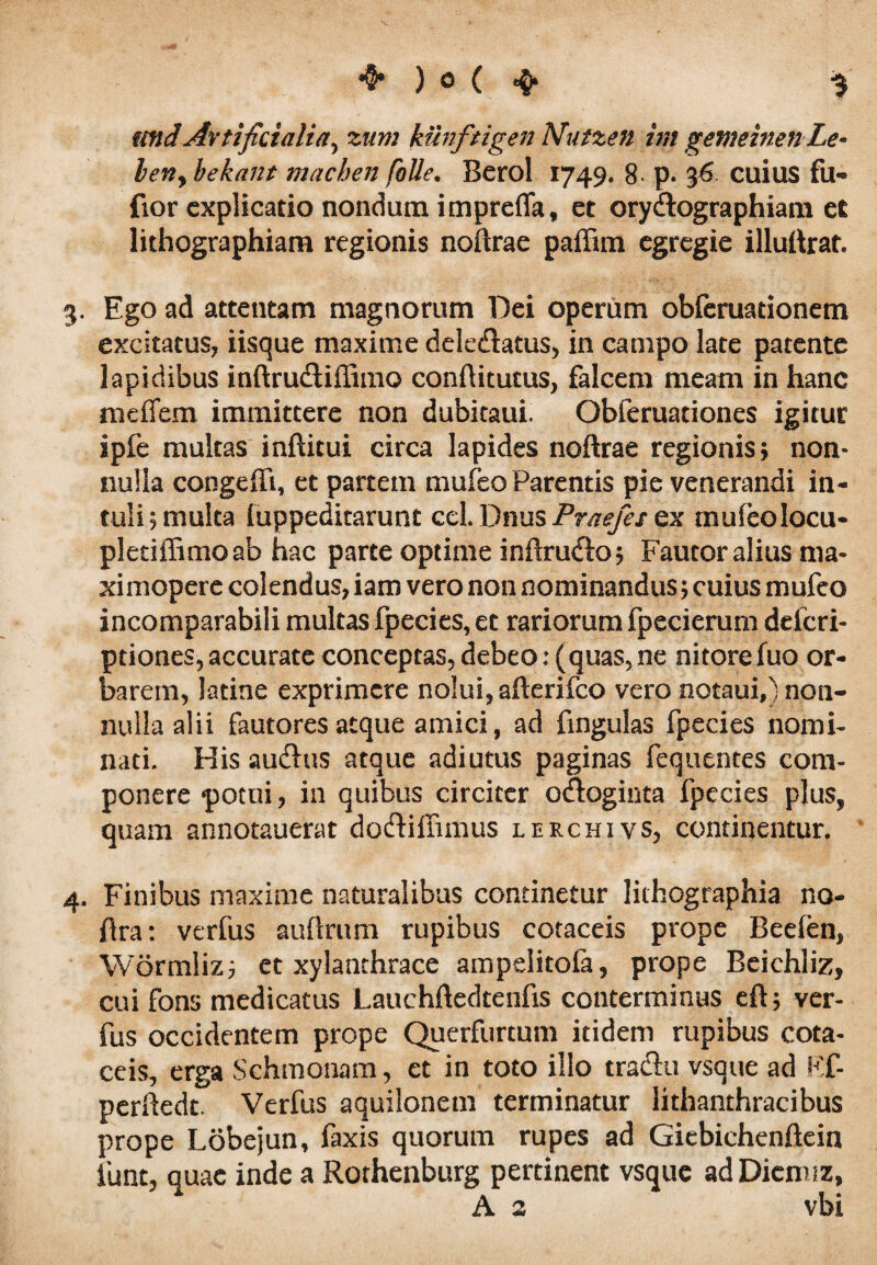 mdArtificialia, zum kunftigen Nutzen im gemeinenLe* beny bekant machen folle. Berol 1749. 8* p. 36 cuius fu- fior explicatio nondum imprefla, et orydiographiam et lithographiam regionis noftrae paffim egregie illuttrat* 3. Ego ad attentam magnorum Dei operum obferuationem excitatus, iisque maxime delecftatus, in campo late patente lapidibus inftrudtiffimo conftitutus, falcem meam in hanc meflfem immittere non dubitaui. Obferuationes igitur ipfe multas inftitui circa lapides noftrae regionis; non¬ nulla congeffi, et partem mufeo Parentis pie venerandi in¬ tuli; multa luppeditarunt cel. Dnus Praefes ex mufeolocu- pletiffimoab hac parte optime inftrutfto; Fautor alius ma- ximopere colendus, iam vero non nominandus; cuius mufeo incomparabili multas fpecies, et rariorum fpecierum deferi- ptiones, accurate conceptas, debeo: (quas, ne nitoreluo or¬ barem, latine exprimere nolui, afterifco vero notaui,) non¬ nulla alii fautores atque amici, ad fmgulas fpecies nomi¬ nati. His audtus atque adiutus paginas fequentes com¬ ponere potui, in quibus circiter o&oginta fpecies plu$5 quam annotauerat dofliffimus lerchivs, continentur. 4. Finibus maxime naturalibus continetur lithographia no- ftra: verfus auftrum rupibus cotaceis prope Beelen, Wormliz; et xylanthrace ampelitofa, prope Beichliz, cui fons medicatus Lauchftedtenfis conterminus eft; ver¬ fus occidentem prope Querfurtum itidem rupibus cota¬ ceis, erga Schmonam, et in toto illo traftu vsque ad Ff- perftedt. Verfus aquilonem terminatur lithanthracibus prope Lobejun, faxis quorum rupes ad Gitbichenftein funt, quae inde a Rorhenburg pertinent vsque ad Diennz, A 2 vbi