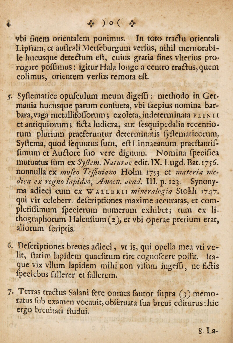 vbi finem orientalem ponimus. In toto tradu orientali Lipfiam,ec auftrali Merfeburgum verius, nihil memorabi¬ le hucusque detedum eft, cuius gratia fines vlterius pro¬ rogare poffimus: igitur Hala longe a centro tradus,quem colimus, orientem verfus remota eft. 5. Syftematice opufculum meum digeffi : methodo in Ger^ mania hucusque parum confueta, vbi faepius nomina bar¬ bara, vaga metallifofforum; exoleta, indeterminata plinii et antiquiorum; fida ludicra, aut fesquipedalia recentio- rum plurium praeferuntur determinatis iyftematicorum. Syftema, quod fcquutus furn, eft Linnaeanum, praeftantif- fimum et Audore fuo vere dignum. Nomina fpecifica mutuatus ium cxSyftem. Naturae edit. IX. Lugd.Bat.1756. nonnulla ex mufeo TeJJlniano Holm. 1753. et materia me¬ dica ex regno lapideo5 Amoej}. ac ad, III. p. 123, Synony¬ ma adieci cum ex wallerii miner alogia Stokh 1747. qui vir celeberr. deferiptiones maxime accuratas, et com- pledflimum fpecierum numerum exhibet; tum ex li- thographorum Halenfmm (2), et vbi operae pretium erat, aliorum feriptis. 6. Deferiptiones breues adieci, vt is, qui opella mea vti ve¬ lit, ftatim lapidem quaefitum rite cognofcere polfit. Ita¬ que vix vllum lapidem mihi non viium ingeffi, ne fidis fpeciebus fallerer et fallerem. 7« Terras tradus Salani fere omnes fautor fupra {3) memo¬ ratus fub examen vocauit,obferuata ilia breui editurus:hic ergo breuitati ftudui. 8- La-