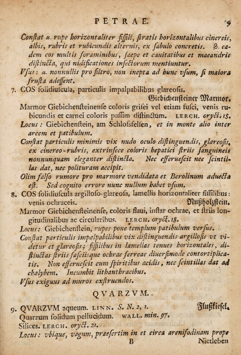 pe tr a e: Confiat rupe horixontaliter jijfiU, firatis horizontalibus cinereis, albis, rubris et rubicundis alternis, ex fabulo concretis. fb. ea- dem cos multis foraminibus, faepe et cauitatibus et maeandris difiinUa, qui nidificationes injectorum mentiuntur. Vfus: a. nonnullis pro filtro, inepta ad hunc vfum, fi maiora frufia adejfent. 7. COS folidiuicula, particulis impalpabilibus glareofis. ©k&icbenffeiner SRamtoft Marmor Giebichenileinenfe coloris grifei vel etiam fufci, venis ru¬ bicundis et carnei coloris paffim diflindlum. lerch. cryB*i$, Locus: Giebichenflein, am Schiofsfellen, et in monte alio inter arcem et patibulum. ? Confiat particulis minimis vix nudo oculo difiiiigitendis, glareofis9 ex cinereo - rubris, extrinjece coloris hepatici flriis fanguineis nonnunquam eleganter diftinbla. Nec ejferuefcit nec fcintiU las dat, nec polituram accipit. Olimfalfo rumore pro marmore vendidata et Berolinum a ducti & e/i. Sed cognito errore nunc nullum habet vfum. 8. COS folidiufcula argillofo-glareofa, lamellis horizontaliter fiflilibus: venis ochraceis. Marmor Giebichenfteinenfe, coloris ilaui, inftar ochrae, et ilriis lon¬ gitudinalibus ac circularibus, lerch. oryc/.iS. Locus: Giebichenflein, rupes pone templum patibulum verfus. Confiat particulis impalpabilibus vix di (linquendis argillofis vt vi¬ detur et glareofis j fijftlibus in lamellas tenues horizontales, di~ fi indi as fi r iis fafeiUque ochrae ferreae diuerfimode contortiplica¬ tis. Non ejferuefcit cum fpiritibus acidis, nec feintillas dat ad chalybem. Incumbit lithanthracibus. Vfus exiguus ad muros exfiruendos. QVARZVM,- 9. QVARZVM aqueum. linn. S. N. 2, 1. Ouarzum folidum pellucidum, wall. min. yf. Silices, lerch. oryci. 21. Locus: vbiefue, vagum, praefertim in et circa arenifodinam prope 2 * B Nietleben