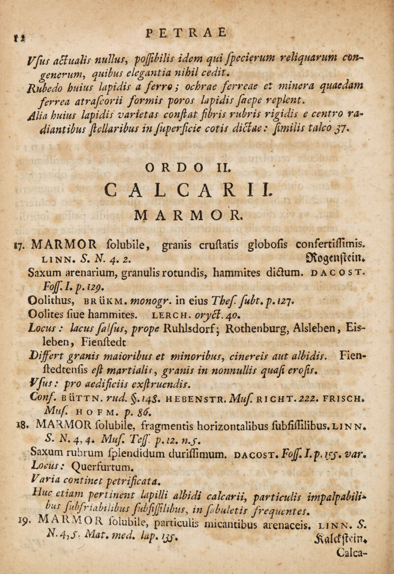 It Vfuf actualis nullus, pojfibilis idem qui fpecierum reliquarum con¬ gener uni, quibus elegantia nihil cedit. Rubedo huius lapidis a ferro ; ochrae ferreae et miner a quaedam ferrea atrafcorii formis poros lapidis faepe replent. £lia huius lapidis varietas confiat fibris rubris rigidis e centro ra¬ diantibus fidioribus in fuperficie cotis dictae : fimilis talco J7. O R D O II. CALCARII. MARMOR. 17. MARMOR folubile, granis cruftatis globofis confertiiTimis. linn. S, N. 4.2. 9togenflettn Saxum arenarium, granulis rotundis, hammites di&um. dacost. F0Jf.Lp.129, Oolithus, brukm. monogr. in eius Thef fubt,p.i27. Oolites fiue hammites. lerch. oryci.40. Locus : lacus falfus, prope Ruhlsdorf \ Rothenburg, Alsleben, Eis- leben, Fienfledt Differt granis maioribus et minoribus, cinereis aut albidis. Fien- lledtenlis e fi. martiolis, granis in nonnullis quafi erofis, Vfu s : pro aedificiis exfiruendis. Conf. B UTTN. rud. §.14$, HEBENSTR. Muf RICHT. 222. FRISCH. Mlifi H O F M. p. 8&. 18. MARMOR folubile, fragmentis horizontalibus iubfilElibus.LiNN. S. N.4, 4, Muf, Te fi' p,i2, n.j, Saxum rubrum fplendidum duriffimum. dacost. FojfiLp.ijy, var• Locus: Querfurtum. Varia continet petrificata. Huc etiam pertinent lapilli albidi calcarii, particulis impalpabili* uS fidfr labilibus fubfijjilibiis ? in fabuletis frequentes, MARMOR iolubile, particulis micantibus arenaceis, linn. S. A. 4,Mat. med, lap. ijg, Calca-