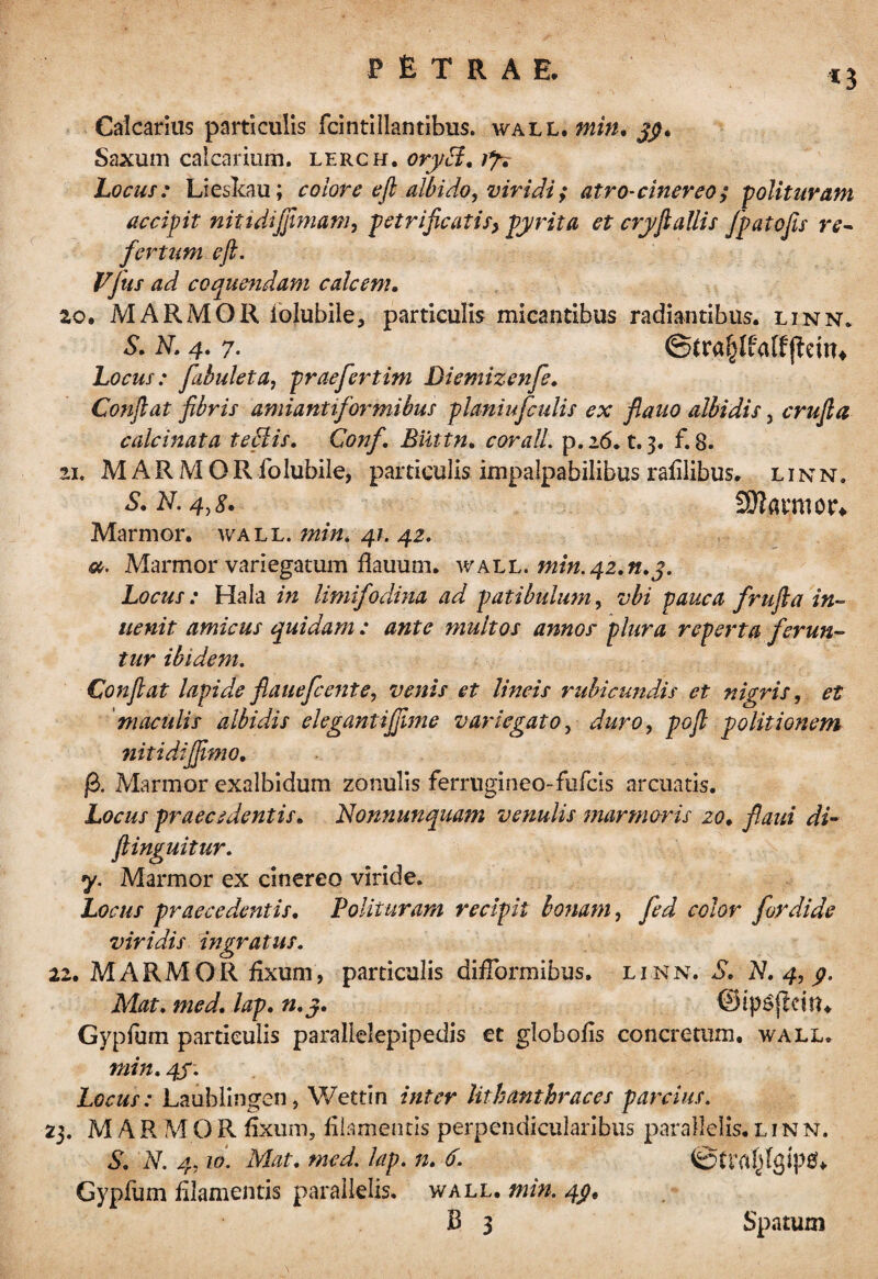 *3 Calcarius particulis fcintillantibus. wall, min, 3$. Saxum calcarium, lerch. oryci. 1% Locus: Lieskau; colore efi albido, viridi; atro-cinereo; polituram accipit nitidijfimam, petrificatis, pyrita et cryflallis fpatojis re- fertum eft. Vjus ad coquendam calcem. 20. MARMOR lolubile, particulis micantibus radiantibus, linn. S. N. 4. 7- ©tra§Ifatf(lein4 Locus: fibulet a, praefert ini Diemizenfe. Confiat fibris amiantiformibus planiufculis ex fiauo albidis, crufia calcinata te filis. Conf. Biittn. cor ali p. 16. t. 3. f. 8. 21. MARMOR folubile, particulis impalpabilibus raiilibus. linn. S. N. 4,8. 9Jiauim\ Marmor, wall. min, 41. 42. a. Marmor variegatum flauum. wall. tnin.42.91.3, Locus : Hala in limifodina ad patibulum, vbi pauca frufia in- uenit amicus quidam : ante multos annos' plura reperta ferun¬ tur ibidem. Confiat lapide fiauefcente, venis et lineis rubicundis et nigris, et maculis albidis elegantijjime variegato, duro, pofi politionem nitidijfimo. fi. Marmor exalbidum zonulis ferrugineo-fufcis arcuatis. Locus praecedentis. Nonnunquam venulis marmoris 20. flaui di- inguitur. y. Marmor ex cinereo viride. Locus praecedentis. Polituram recipit bonam, fed color for dide viridis ingratus. 22. MARMOR fixum, particulis difTormibus. linn. S. Id. 4, p. Mat. med. lap. n.j. ©ipSflcitn Gypfum particulis parallelepipedis et globofis concretum, wall. min. 4S~. Locus: Laublingen, Wettin inter lithmthraces parcius. 23. MARMOR fixum, filamentis perpendicularibus parallelis, linn. S. N. 4,10. Mat. med. lap. n. 6. ©tta^Igipg* Gypfum filamentis parallelis, wall. min. 4pt