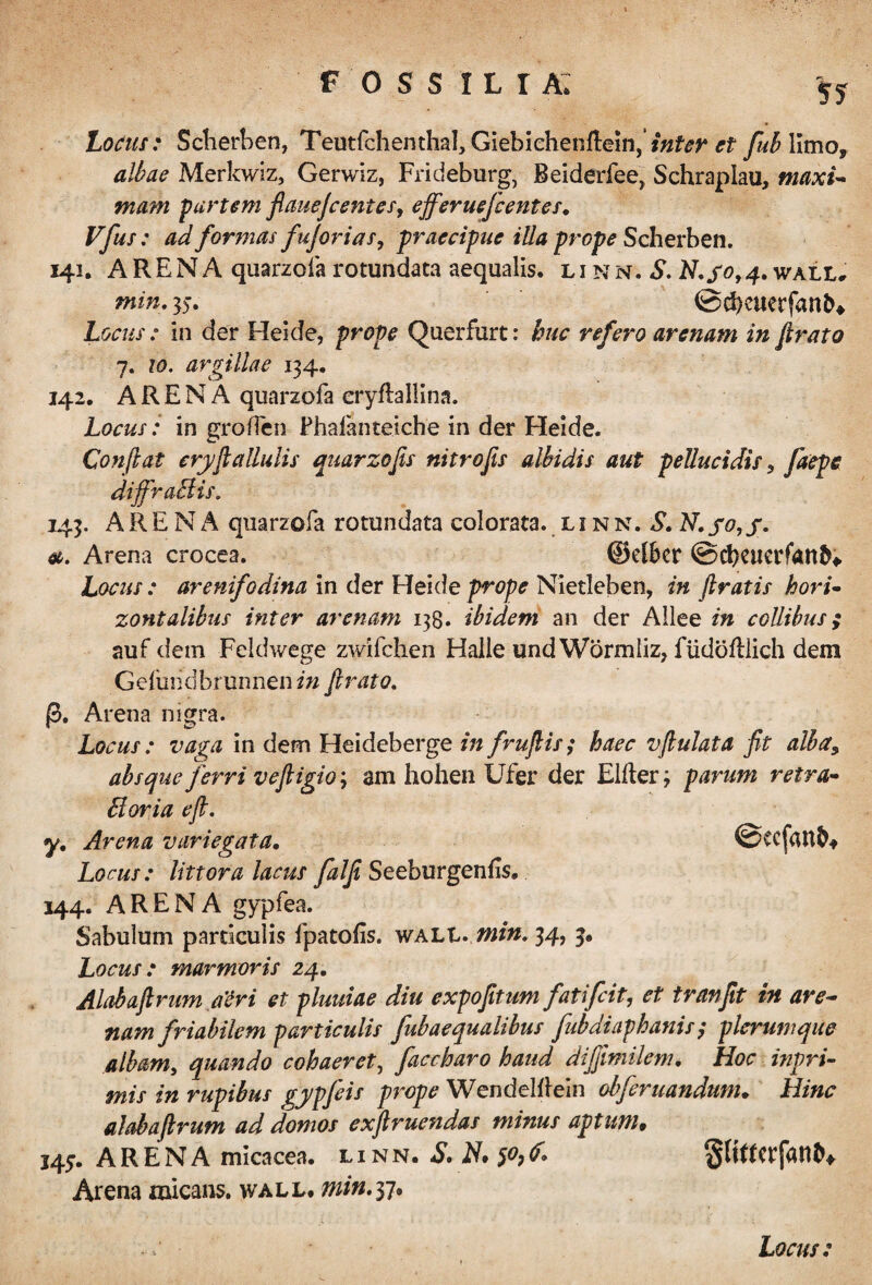 Locus: Scherben, Teutfchenthal, Giebiehenflein,’et fuhYimo, albae Merkwiz, Gerwiz, Frideburg, Beiderfee, Schraplau, maxi- mam partem fiauefcentes, efferuefc entes. Vfus: ad formas fujorias, praecipue illa prope Scherben. 141. ARENA quarzofa rotundata aequalis, linn. S. N.go,4• wall, min. 35. ©d)euerfant^ Locus: in der Heide, prope Querfurt: huc refero arenam in firato 7. 10. argillae 134. 142. ARENA quarzofa eryftallina. Locus: in groflen Phafanteiche in der Heide. Conflat eryfi allulis quarzofis nitro fis albidis aut pellucidis, faepe diffraBis. 143. ARENA quarzofa rotundata colorata, linn. S. N. jo,f. ». Arena crocea. ©elBcr ©cbctterfan^ Locus : arenifodina in der Heide prope Nietleben, in firatis hori¬ zontalibus inter arenam 13$. ibidem an der Allee in collibus; auf dem Feldwege zwifchen Halle und Wormliz, fiidofllich dem Gefuiidbrunnen in firato. p. Arena nigra. Locus: vaga in dem Heideberge in frufiis; haec vfiulata fit alhay absque ferri vefiigio; am hohen Ufer der Elfter 3 parum retra- Boria efi. y. Arena variegata. ©tcfaufc* Locus: littora lacus falfi Seeburgenfis. 144. ARENA gypfea. Sabulum particulis fpatofis. wali* min. 34, 3. Locus: marmoris 24. Alabafirum atri et pluuiae diu expofitum fatifcit, et tranfit in are¬ nam friabilem particulis fubaequalibus fubdiaphanis ; plerumque albam, quando cohaeret, faccharo haud diffimilem. Hoc inpri- mis in rupibus gjpfeis prope Wendelflein obfer nandum. Hinc alabafirum ad domos exftruendas minus aptum• 143. ARENA micacea. l i n n. S. N. S°? <?- Arena micans, wall. min.yj* »• i