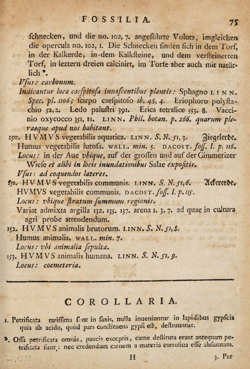 75 fchnecken, und die no. 102, 7. angeflihrte Voluta, imgleichen die opercula no. 102,1. Die Schnecken finden fich in dem Torf, in der Kalkerde, in «dem Kalkfteine, und dem verfteinerten Torf, in leztern dreien calcinirt, im Torfe aber auch mit natur* lich *. Vfus: carbonum. Indicantur loca caefpkofa innafcentibus plantis: Sphagno l i n n. Spec. pL uody fcirpo caefpitofo ib. 4$, 4. Eriophoro polyfkn chio 52,2. Ledo paluftri 391. Erica tetralice 553. 8- Vacci¬ nio oxycocco 351, 11. linn. Pbil. botan. p. 266. quarum ple- raeque apud nos habitant. 150. HVMVS vegetabilis aquatica, linn. S. N. Sh Humus vegetabilis lutofa. wall. min. 5. dacost. fojf. I. p. u6+ Locus: in der Aue vbique, auf der grpflen und auf der Gimmerizer Wiefe et alibi in locis inundationibus Salae expojitis. Vfus: ad coquendos lateres. fyi. HVMVS vegetabilis communis, linn. S. N. 2(cfcretb£* HVMVS vegetabilis communis. dacost. fojf. I. p.iij. Locus : vbique ftratum fummum regionis. Variat admixta argilla 132.135. 137. arena 1. 3. 7. ad quae in cultura agri probe attendendum. 152. HVMVS animalis brutorum, linn. S. Humus animalis, wall. min. 7. Locus: vbi animalia fepulta. 173. HVMVS animalis humana, linn. SN. Sh9» Locus: coemeteria. COROLLARIA. I. Petrifkata ranflima flmt in fixis, nulla inueniuntur in Iapidibus gypfeis quia ab acido, quod pars conilituens gypd eft, defruuntur. * Offa petrificata omnia, paucis exceptis, carne defituta erant antequam pe- triheata iunt: nec credendum carnem a materia corroliua efle abfumtam. H 3- Per