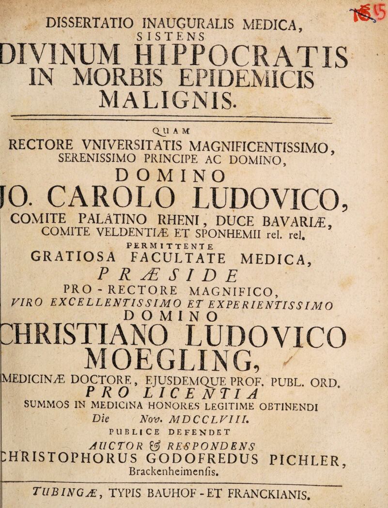 DISSERTATIO INAUGURATIS MEDICA, DIVINUM HIPPOCRATIS IN MORBIS EPIDEMICIS MALIGNIS. QJ-1 A M RECTORE VNIVERSITATIS MAGNIFICENTISSIMO, SERENISSIMO PRINCIPE AC DOMINO, DOMINO [0. CARGLO LUDO VICO, COMITE PALATINO RHENI, DUCE BAVARLE, COMITE VELDENTLE ET SPONHEMII rei. rei, PERMITTENTE GRATIOSA FACULTATE MEDICA, P R S I D E PRO -RECTORE MAGNIFICO, VIRO EXCELLENTISSIMO ET EXPE RIENTISSIM O DOMINO CHRISTIANO LUDOVICO MOEGLING, ' MEDICINA DOCTORE, EJUSDEMQUE PROF. PUBL. ORD PRO LICENTIA SUMMOS IN MEDICiNA HONORES LEGITIME OBTINENDI Die Nov. MDCCLVIII. PUBLICE DEFENDET AUCTOR & RESPONDENS ;hristophorus godofredus pichler, Brackenheimenfis. TUBINGA, TYPIS BAUHOF-ET FRANCK1ANIS.