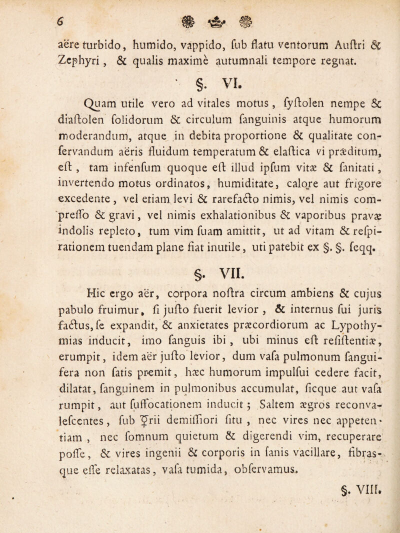 aere turbido, humido, vappido, fub flatu ventorum Auftri & Zephyri, & qualis maxime autumnali tempore regnat. §. vi. Quam utile vero ad vitales motus, fyftolen nempe & diaftolen foiidorum & circulum fanguinis atque humorum moderandum, atque in debita proportione & qualitate con- fervandum aeris fluidum temperatum & elaftica vi proditum, eft , tam infenfum quoque eft illud ipfum vitae & fanitati, invertendo motus ordinatos, humiditate, calone aut frigore excedente, vel etiam levi & rarefacfto nimis, vel nimis com- preflo & gravi, vel nimis exhalationibus & vaporibus pravae indolis repleto, tum vim fuam amittit, ut ad vitam & refpi- rationem tuendam plane fiat inutile, uti patebit ex §. §. feqq. §. VII. Hic ergo aer, corpora noftra circum ambiens & cujus pabulo fruimur, fi jufto fuerit levior , & internus fui juris fa£lus,fe expandit, & anxietates praecordiorum ac Lypothy- niias inducit, imo fanguis ibi, ubi minus eft refiftentiae, erumpit, idem aer jufto levior, dum vafa pulmonum fangui- fera non fatis premit, haec humorum impulfui cedere facit, dilatat, fanguinem in pulmonibus accumulat, ficque aut vafa rumpit, aut fuffocationem inducit; Saltem aegros reconva- lefccntes, fub 'Jrii demiffiori fitu , nec vires nec appeten¬ tiam , nec fomnum quietum & digerendi vim, recuperare poffe, & vires ingenii & corporis in fanis vacillare, fibras¬ que efle relaxatas, vafa tumida, obfervamus. §. VIII,