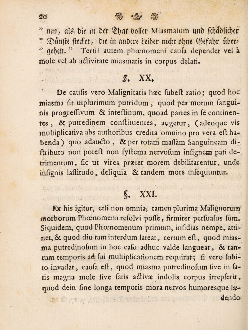 73 Sbunffe ftecfet/ bie in anbere Sciber ntcf)£ bfytte @efat>r uber* 55 CJ£f)Cn*33 Tertii autem phoenomeni caufa dependet vel a mole vel ab a&ivitate miasmatis in corpus delati. / $. XX. De caufis vero Malignitatis hxc fubeft ratio; quod hoc miasma fit utplurimum putridum , quod per motum fangui- nis progrefiivum & inteftinum, quoad partes in fe continen¬ tes , & putredinem conflitucntes, aygetur, (adcoque vis multiplicativa abs authoribus credita omnino pro vera eft ha¬ benda) quo adaucto , & per totam mafiam Sanguineam di- ftributo non poteft non fyftema nervofum infignem pati de¬ trimentum, fic ut vires praeter morem debilitarentur, unde infignis lafiitudo, deliquia & tandem mors infequuntur. * §. xxi Ex his igitur, etfi non omnia, tamen plurima Malignorum morborum Phoenomena refolvi poffe, firmiter perfuafus fum. Siquidem, quod Phcenomenum primum, infidias nempe, atti¬ net, & quod diu tam interdum lateat, certum eft, quod mias¬ ma putredinofum in hoc cafu adhuc valde langueat, & tan¬ tum temporis ad fui multiplicationem requirat; fi vero fubi- to invadat, caufa eft, quod miasma putredinofum five in fa¬ tis magna mole five fatis a&ivse indolis corpus irrepferit,. quod dein fine longa temporis mora nervos humoresque lae~ f ’ ^ t > : • dendo