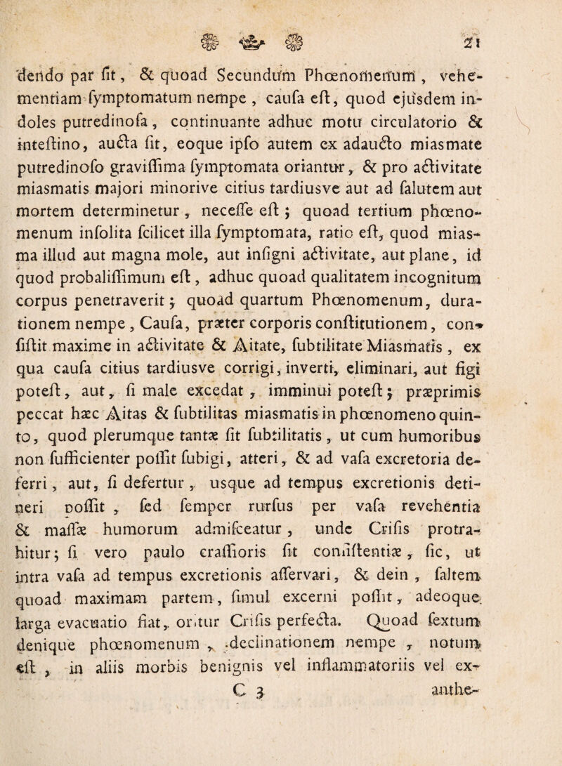 'dendo par fit, & quoad Secundifm PhoenomenTirrt, vehe¬ mentiam fymptomatum nempe , caufa eft, quod ejusdem in¬ doles putredinofa, continuante adhuc motu circulatorio fk rnteftino, au&a fit, eoque ipfo autem ex adaufto mias mate putredinofo graviflima fymptomata oriantur, & pro aftivitate miasmatis majori minorive citius tardiusve aut ad falutem aut mortem determinetur , neceffe eft ; quoad tertium phoeno- menum infolita fcilicet illa fymptomata, ratio eft, quod mias- ma illud aut magna mole, aut infigni aftivitate, aut plane, id quod probaliflimum eft , adhuc quoad qualitatem incognitum corpus penetraverit; quoad quartum Phoenomenum, dura- tionem nempe , Caufa, praeter corporis conftitutionem, con» fiftit maxime in activitate & Aitate, fubtilitate Miasmatis, ex qua caufa citius tardiusve corrigi, inverti, eliminari, aut figi poteft, aut, fi male excedat , imminui poteft praeprimis peccat haecAitas & fubtilitas miasmatis in phoenomeno quin¬ to, quod plerumque tantae fit fubtilitatis , ut cum humoribus non fufficienter polfit fubigi, atteri, & ad vafa excretoria de- t? ferri, aut, fi defertur y usque ad tempus excretionis deti¬ neri Doffit , fed femper rurfus per vafa revehentia & maffae humorum admifteatur , unde Crifis protra¬ hitur ; fi vero paulo eraftioris fit confidentiae, fic, ut intra vafa ad tempus excretionis aftervari, & dein , faltern quoad maximam partem , fimul excerni poffit, adeoque, larga evacuatio fiat,, oritur Crifis perfefta. Quoad fextum denique phoenomenum , .declinationem nempe T notum, eft % in aliis morbis benignis vel inflammatoriis vei ex-