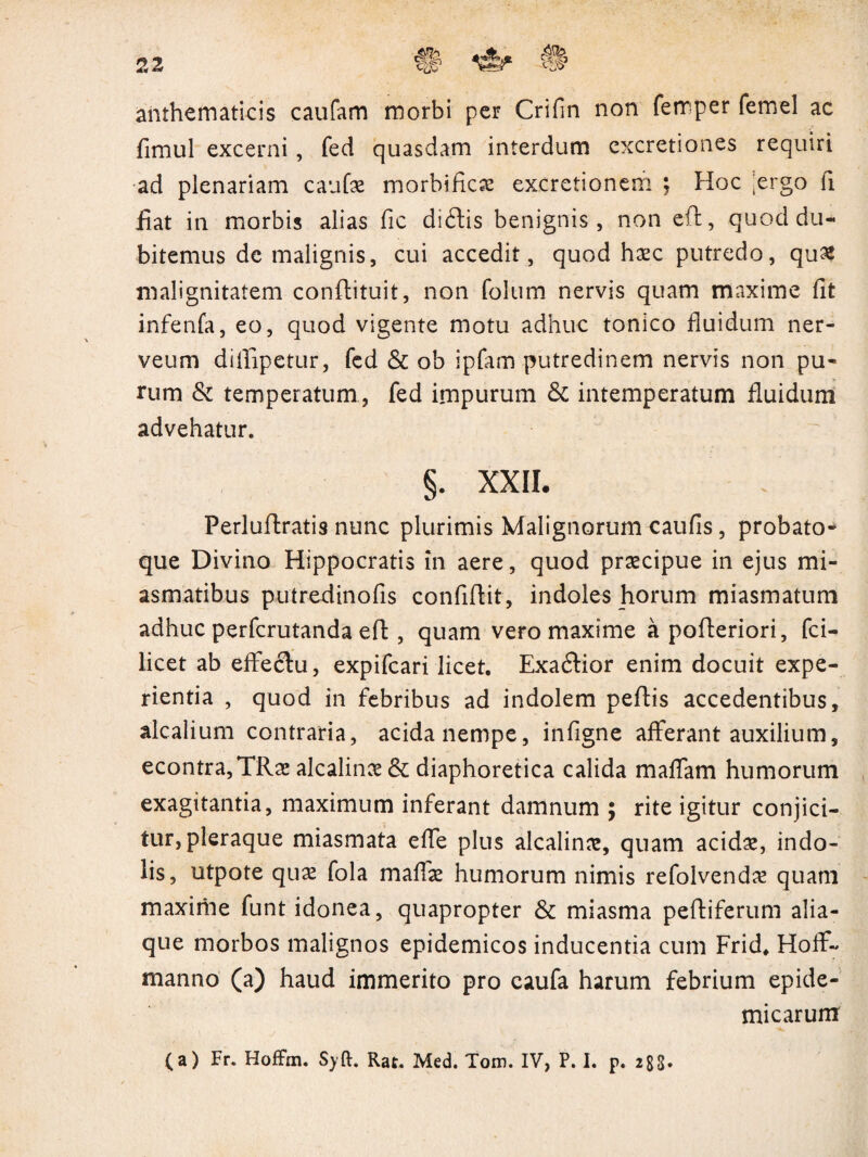 anthematicis caufam morbi per Crifin non femper femel ac fimul excerni, fed quasdam interdum excretiones requiri ad plenariam caufae morbificae excretionem ; Hoc ergo fi fiat in morbis alias fic di£tis benignis, non eft, quod du¬ bitemus de malignis, cui accedit, quod haec putredo, qu£ malignitatem conftituit, non folum nervis quam maxime fit infenfa, eo, quod vigente motu adhuc tonico fluidum ner- veum dillipetur, fed & ob ipfam putredinem nervis non pu¬ rum & temperatum , fed impurum & intemperatum fluidum advehatur. §. XXII. Perluflratis nunc plurimis Malignorum caufis, probato- que Divino Hippocratis in aere, quod praecipue in ejus mi- asmatibus putreclinofis confiftit, indoles horum miasmatum adhuc perfcrutanda efl, quam vero maxime a pofteriori, fci- licet ab effectu, expifcari licet. Exaflior enim docuit expe¬ rientia , quod in febribus ad indolem peltis accedentibus, alcalium contraria, acida nempe, infigne afferant auxilium, econtra,TRae alcalinae & diaphoretica calida maffam humorum exagitantia, maximum inferant damnum ; rite igitur conjici¬ tur, pleraque miasmata effe plus alcalinae, quam acidae, indo¬ lis, utpote quae fola maffae humorum nimis refolvendae quam maxiriae funt idonea, quapropter & miasma peltiferum alia¬ que morbos malignos epidemicos inducentia cum Frid. Hoffi- manno (a) haud immerito pro eaufa harum febrium epide¬ micarum