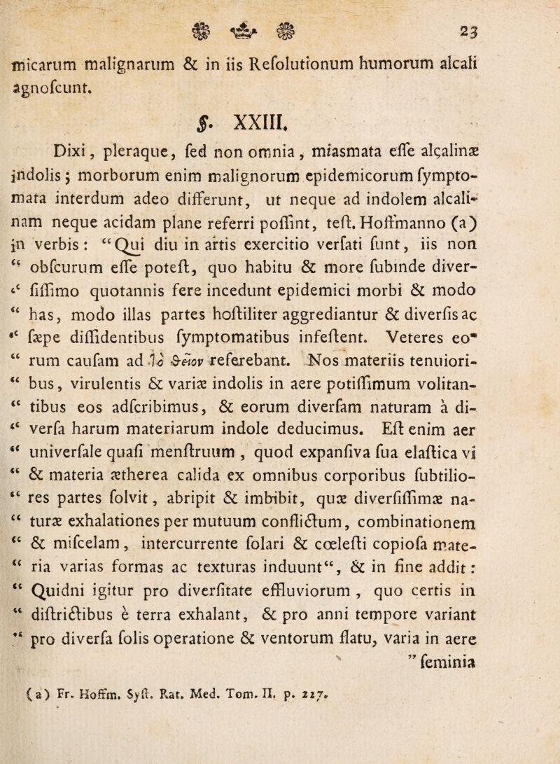micarum malignarum & in iis Refolutionum humorum alcali agnofcunt. 5- XXIII, Dixi, pleraque, fed non omnia , miasmata effe algalinae indolis; morborum enim malignorum epidemicorumfympto- mata interdum adeo differunt, ut neque ad indolem alcali- nam neque acidam plane referri poffint, teft. HofFmanno (a) in verbis: “Qui diu in artis exercitio verfati funt, iis non “ obfcurum effe poteft, quo habitu & more fubinde diver- ‘c fiffimo quotannis fere incedunt epidemici morbi & modo “ has, modo illas partes hoffiliter aggrediantur &diverfisac •£ faepe diffidentibus fymptomatibus infeffent. Veteres eo “ rum caufam ad Io &eiov referebant. ISTos materiis tenuiori- “ bus, virulentis & variae indolis in aere potiffimum volitan- <c tibus eos adfcribimus, & eorum diverfam naturam a di-. <£ verfa harum materiarum indole deducimus. Eft enim aer u univerfale quafi menffruum , quod expanfiva fua elaftica vi “ & materia aetherea calida ex omnibus corporibus fubtilio- “ res partes folvit, abripit & imbibit, quae diverfiffimae na- “ turae exhalationes per mutuum conflidum, combinationem <£ & mifcelam, intercurrente folari & coelefti copiofa mate- “ ria varias formas ac texturas induunt££, & in fine addit: “ Quidni igitur pro diverfitate effluviorum , quo certis in “ diftridibus e terra exhalant, & pro anni tempore variant “ pro diverfa folis operatione & ventorum flatu, varia in aere ” feminia