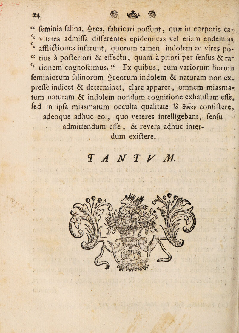 24 \ Cis? 44 feminia falina, ^rea, fabricari poffunt, quae in corporis ca~ ‘4 vitates admiffa differentes epidemicas vel etiam endemias 4 afflidiones inferunt, quorum tamen indolem ac vires po- u tius a pofteriori & effe<Su, quam a priori per fenfus &ra- tionem cognofcimus.“ Ex quibus, cum variorum horum feminiorum falinorum ^reorum indolem & naturam non ex- preffe indicet ,& determinet, clare apparet, omnem miasma- tum naturam & indolem nondum cognitione exhaufhm effe, fed in ipfa miasmatum occulta qualitate Io Sejov confifterc, adeoque adhuc eo , quo veteres intelligebant, fenfu admittendum effe , & revera adhuc inter¬ dum exiflere. T A N T P AI.