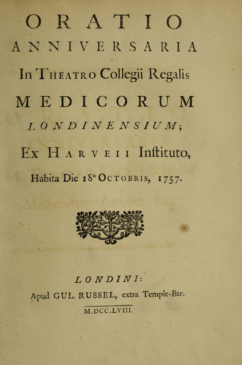 ANNI V E R S A R I A ' 9' ■ In Theatro Collegii Regalis MEDICORUM L O N D 1 N E N S I U M * *- * » • I Ex H a r v e i i Inftituto, Habita Die iS°Octobris, 1757. LONDINI: Apud GUL. RUSSE L, extra Temple-Bar. M.DCC.LVIII.
