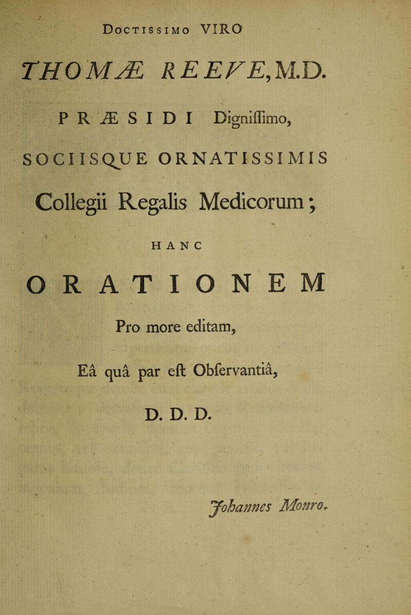 Doctissimo VIRO THOMM R E EFE, M D. PRiESIDI Digniffimo, SOCIISQJUE ORNATISSIMIS Collegii Regalis Medicorum; HANC ORATIONEM Pro more editam, Ea qua par eft Obfervantia, D. D. D. * * . * V , V V . > * ^ Johannes Monra*