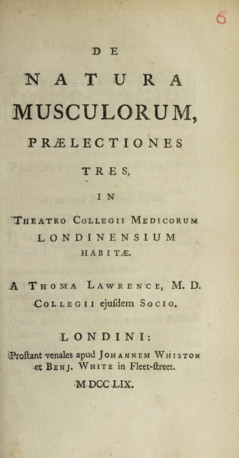 6 D E K A T U R A MUSCULORUM, P RI LECT IONES TRES, % I N Theatro Collegii Medicorum L O N D I N E N S I U M HABI T.JS. A Thoma Lawrence, M. D* Collegii ejufdem Socio. L ONDINI: ^Proliant venales apud Johannem Whiston et Benj. White in Fleet-ftreet» MDCCLIX. i