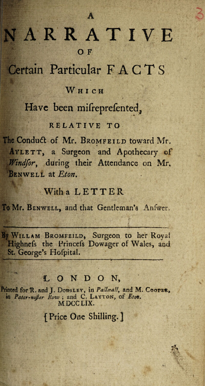 NARRATIVE O F »••• v'f/v .1 V/k.. . Certain Particular FACTS ! i • Which Have been mifreprefented, RELATIVE TO The Conduit of Mr. Bromfeild toward Mr. Aylett, a Surgeon and Apothecary of Windfor, during their Attendance on Mr. Ben well at Eton. A % {. ’ Witha LETTER To Mr. Benwell, and that Gentleman’s Anfwer. i|f WiLLAM Bromfeild, Surgeon to her Royal Highnefs the Princefs Dowager of Wales, and St. George’s Hofpital. LONDON, Printed for R. and J. Dodsley, in Pall#taUy and M. Coope*, in Pater-nofler Row ; and C. Layton, of Eton. MDCCLIX. { Price One Shilling. ]