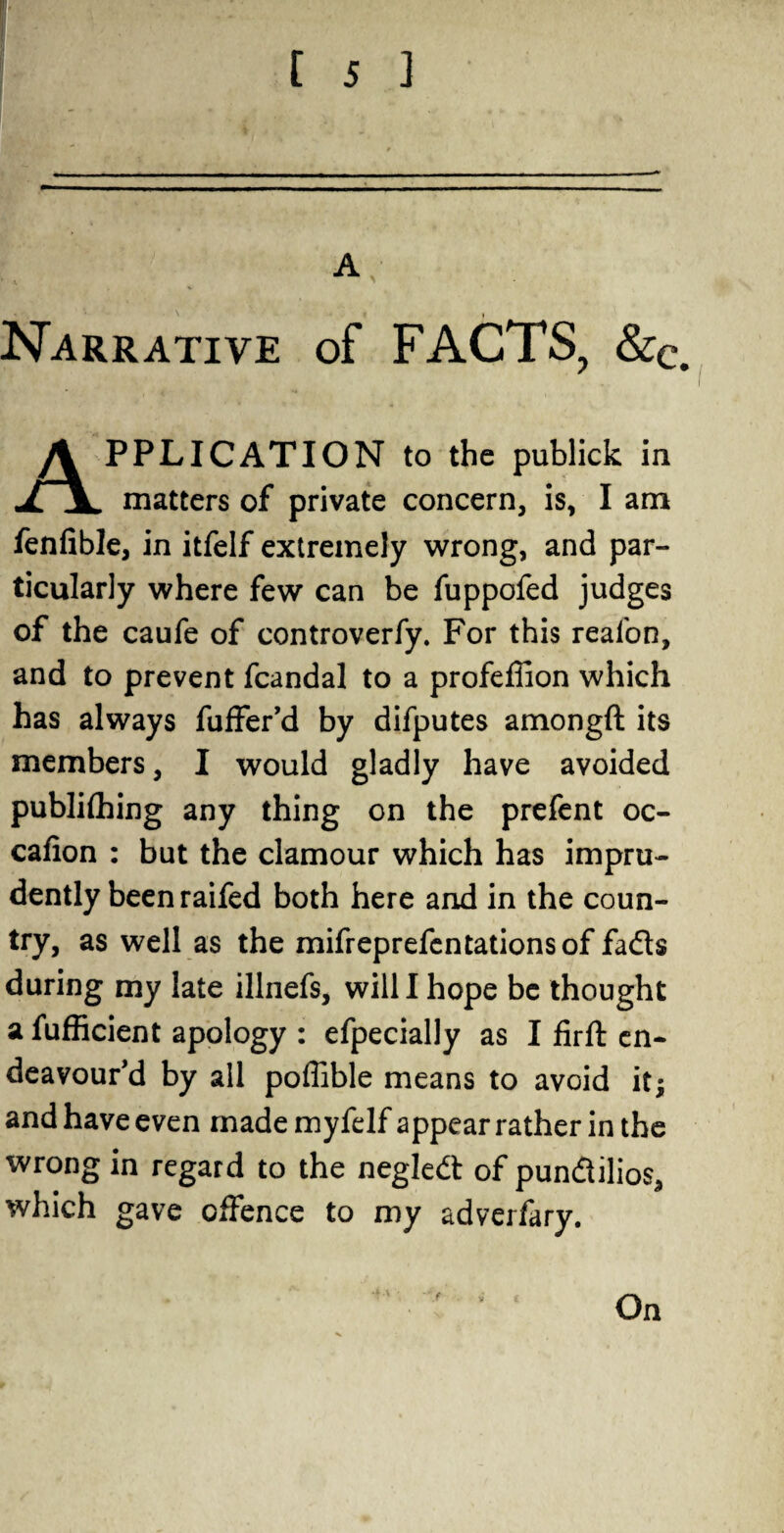 I [ 5 ] A, Narrative of FACTS, &c. Application to the pubiick in matters of private concern, is, I am fenfible, in itfelf extremely wrong, and par¬ ticularly where few can be fuppofed judges of the caufe of controverfy. For this reafon, and to prevent fcandal to a profeffion which has always fuffer’d by difputes amongft its members, I would gladly have avoided publifhing any thing on the prefent oc- cafion : but the clamour which has impru¬ dently beenraifed both here and in the coun¬ try, as well as the mifreprefentationsof fads during my late illnefs, will I hope be thought a fufficient apology : efpecially as I firft en¬ deavour’d by all poffible means to avoid it^ and have even made myfelf appear rather in the wrong in regard to the negled of pundilios, which gave offence to my adverfary.