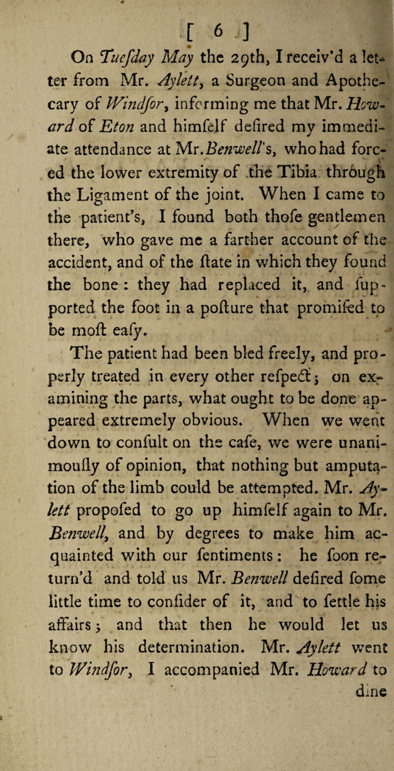 On Tnefday May the 29th, I receiv’d a let* ter from Mr. Ay lett, a Surgeon and Apothe¬ cary of JVindfor, informing me that Mr. How* ard of Eton and himfelf defired mv immedi- ate attendance at Mr.Benwell's, who had fore* ed the lower extremity of .the Tibia through the Ligament of the joint. When I came to the patient’s, I found both thofe gentlemen there, who gave me a farther account of the accident, and of the date in which they found the bone : they had replaced it, and fup- ported the foot in a pofture that promifed to be mod eafy. The patient had been bled freely, and pro¬ perly treated in every other refpedi; on ex¬ amining the parts, what ought to be done ap¬ peared extremely obvious. When we went down to confult on the cafe, we were unani- moufly of opinion, that nothing but amputa¬ tion of the limb could be attempted. Mr. Ay* lett propofed to go up himfelf again to Mr. Benwell, and by degrees to make him ac¬ quainted with our fentiments: he foon re¬ turn’d and told us Mr. Benwell defired fome little time to confider of it, and to fettle his affairs; and that then he would let U3 know his determination. Mr. Ay lett wTent to JVindfor, I accompanied Mr. Howard to duie