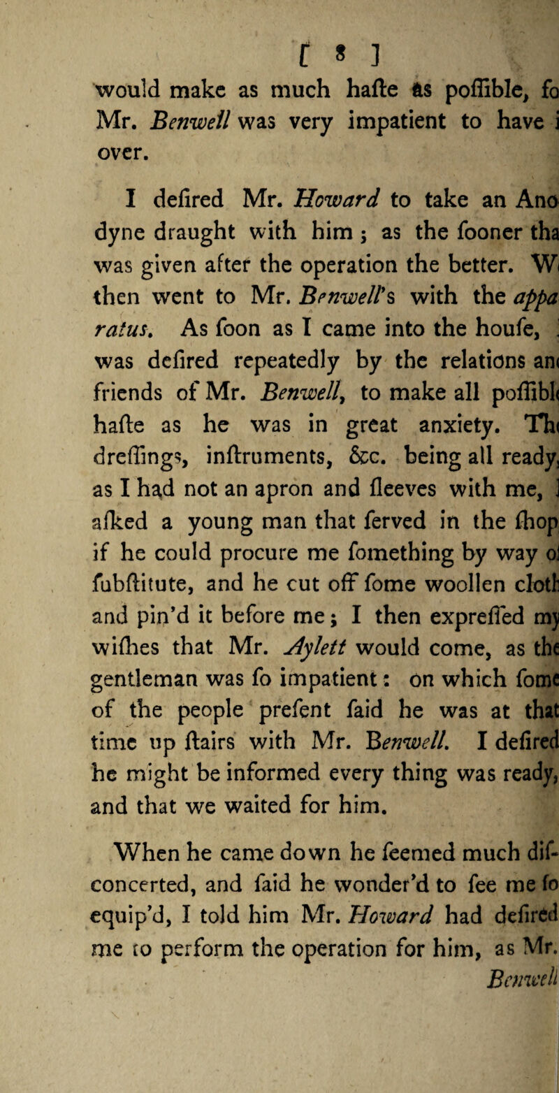 would make as much hafte fts poflible, fo Mr. Benwell was very impatient to have i over. I defired Mr. Howard to take an Ano dyne draught with him; as the fooner tha was given after the operation the better. W< then went to Mr. Benwell's with the appa ratus. As foon as I came into the houfe, 1 was defired repeatedly by the relations an< friends of Mr. Benwell, to make all poffibh hafte as he was in great anxiety. Th< dreffings, inftruments, &c. being all ready, as I had not an apron and fleeves with me, ] afked a young man that ferved in the fhop if he could procure me fomething by way oi fubftitute, and he cut off fome woollen cloth and pin’d it before me; I then exprefied mj wifties that Mr. Aylett would come, as the gentleman was fo impatient: on which fomc of the people prefent faid he was at that time up ftairs with Mr. Benwell. I defired he might be informed every thing was ready, and that we waited for him. When he came down he feemed much dis¬ concerted, and faid he wonder’d to fee me fo equip’d, I told him Mr. Howard had defired me io perform the operation for him, as Mr. Benwell