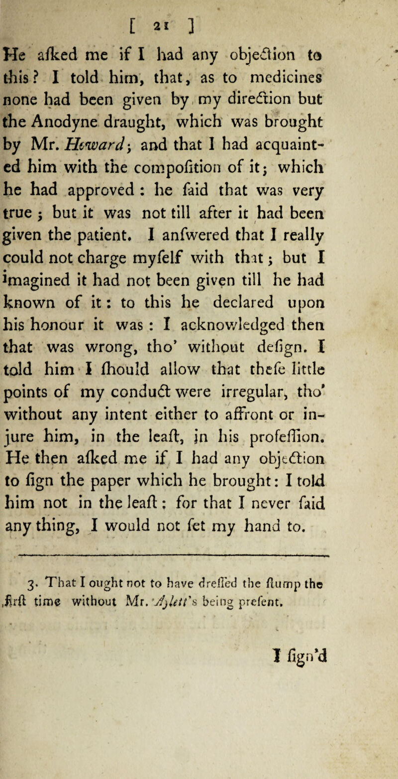 [ 2. ] He afked me if I had any objection to this? I told him, that, as to medicines none had been given by my direction but the Anodyne draught, which was brought by Mr.Htward-, and that I had acquaint¬ ed him with the compofition of it; which he had approved : he faid that was very true : but it was not till after it had been / given the patient. I anfwered that I really could not charge myfelf with that; but I Jmagined it had not been given till he had known of it: to this he declared upon his honour it was : I acknowledged then that was wrong, tho* without defign. I told him I fhould allow that thefe little points of my condudt were irregular, tho* without any intent either to affront or in¬ jure him, in the lead, in his profeffion. He then afked me if I had any objection to fign the paper which he brought: I told him not in the leaft; for that I never faid any thing, I would not fet my hand to. 3. That I ought not to have drelled the flump the time without Mr. 'jfjUtt's being prefent. I fignd