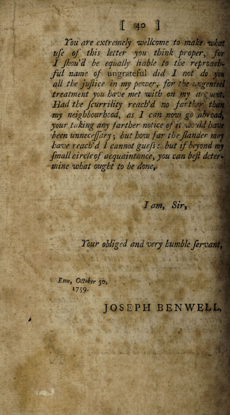 Ton are extremely Wellcome to make what tife of this letter you think proper, for I Jhou d be equally liable to the reproach¬ ful name of ungrateful did I not do you all the jifiice in my power, for the urgent eel \ treatment you have met with on my are Had the fcurrility reach'd no farther the my neighbourhood, as 1 can now go abroa. _ your taking any farther notice of it would have been unneceffary• but how far thef under may have reach'd 1 cannot guefsbut if beyond my fmall circle of acquaintance, you can befl deter* mine what ought to be done> hm I am. Sir, Tour obliged and very humble fervant, * Eton, Qfloher 20, I??9‘ JOSEPH BENWELL,