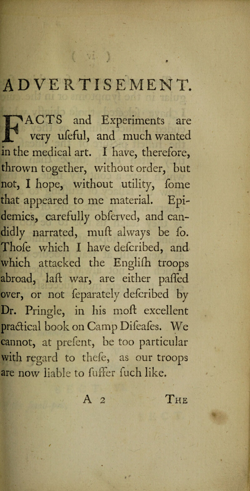 f ADVERTISEMENT. FACTS and Experiments are very ufeful, and much wanted in the medical art. I have, therefore, thrown together, without order, but not, I hope, without utility, fome that appeared to me material. Epi¬ demics, carefully obferved, and can¬ didly narrated, mu ft always be fo. Thofe which I have defcribed, and which attacked the Englilh troops abroad, laft war, are either pafled over, or not feparately defcribed by Dr. Pringle, in his moft excellent practical book on Camp Difeafes. We cannot, at prefent, be too particular with regard to thefe, as our troops are now liable to buffer fuch like.