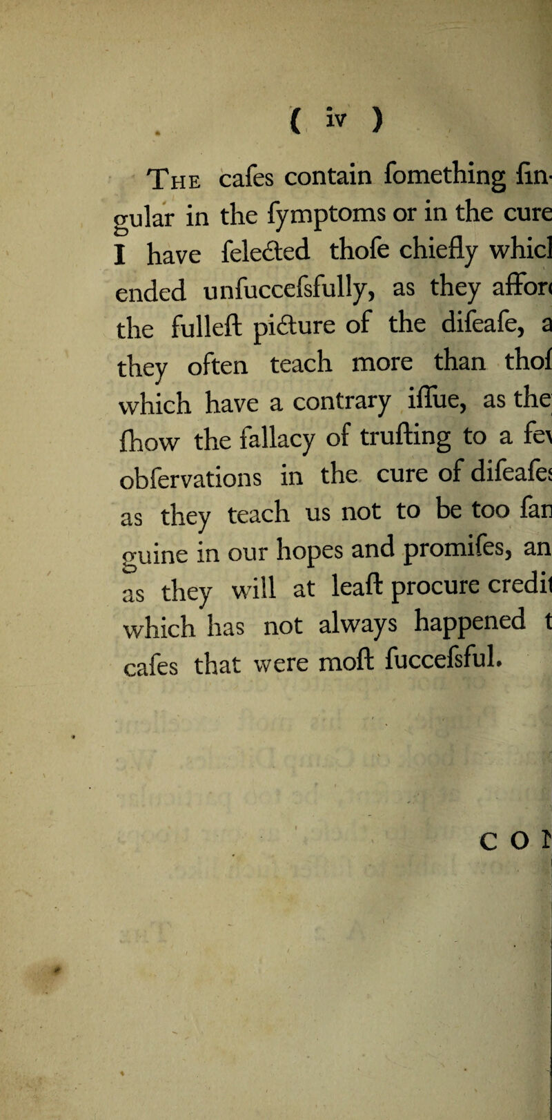 The cafes contain fomething lin¬ gular in the fymptoms or in the cure I have felected thofe chiefly whicl ended unfuccefsfully, as they affori the fulleft pidure of the difeafe, a they often teach more than thol which have a contrary iflue, as the (how the fallacy of trailing to a fe\ obfervations in the cure of difeafe: as they teach us not to be too lan guine in our hopes and promifes, an as they will at leaft procure credit which has not always happened t cafes that were moft fuccefsful.