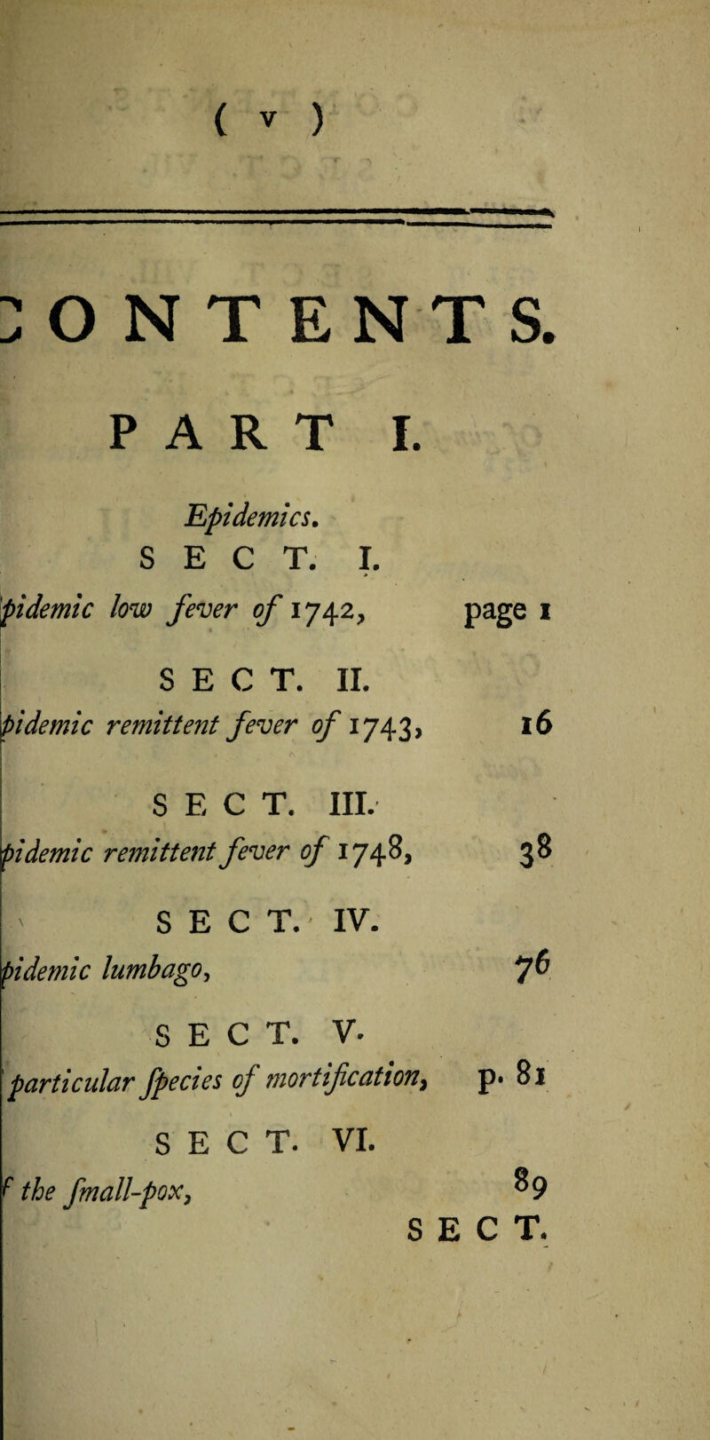 CONTENTS. PART I. Epidemics. SECT. I. > pidemic low fever of 1742, page * SECT. II. pidemic remittent fever of 1743, SECT. III. pidemic remittent fever of 1748, ' SEC T. - IV. pidemic lumbago, 16 38 76 SECT. V- particular fpecies oj mortification, p* Si SECT. VI. 'the fmall-pox, 8 9 SECT.