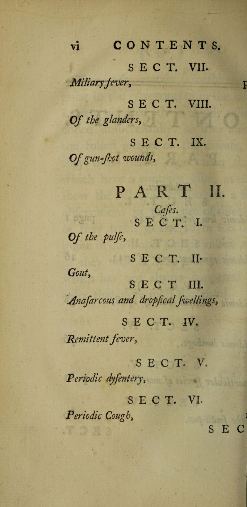 SECT. VII. Miliary fever, SECT. VIII. Of the glanders, SECT. IX. Of gun-Jhot wounds, PART II. Cafes. SECT. I. Of the pulfe> SECT. II* Gouty SECT III. Anafarcous and dr opfcal fwellings, SECT. IV. Remittent fever, SECT. V. Periodic dyfentery, SECT. VI. Periodic Cough, S E