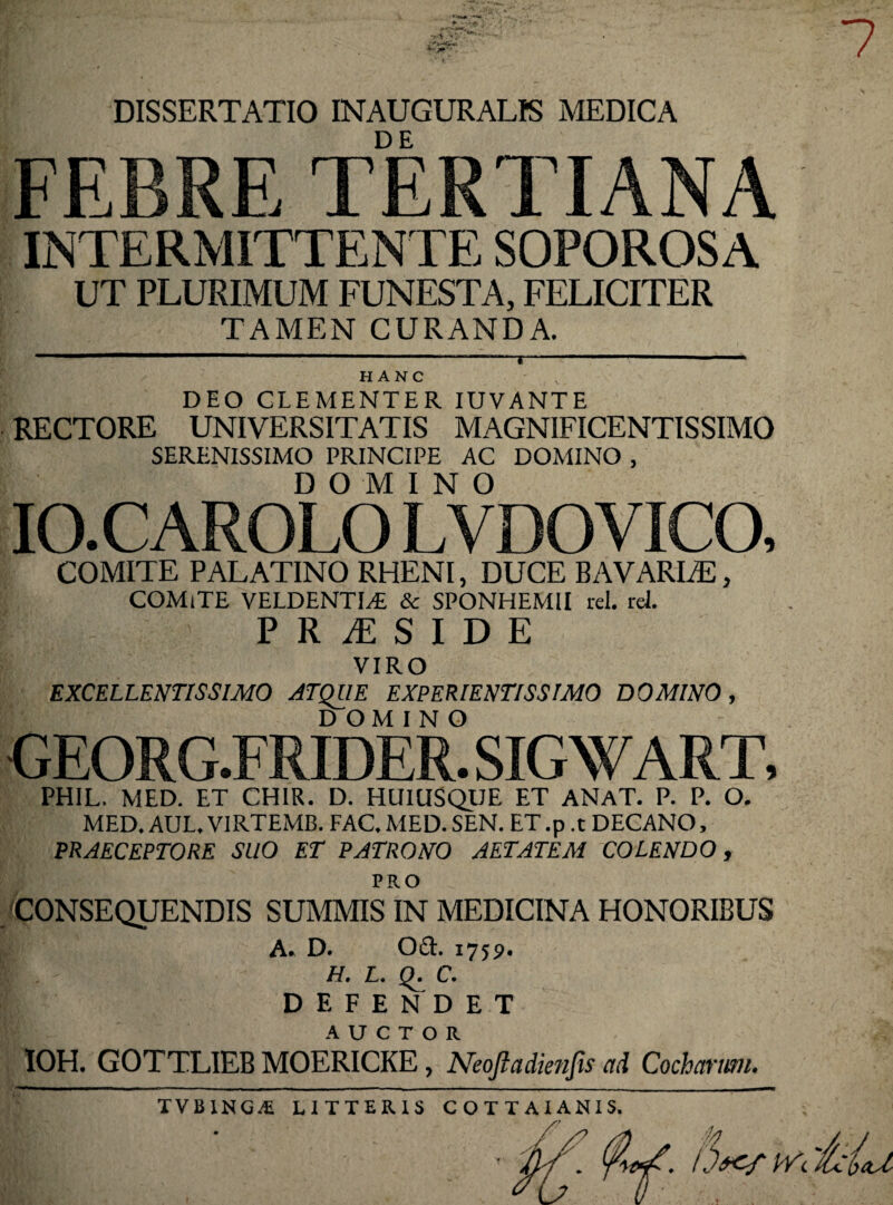 7 DISSERTATIO INAUGURALtS MEDICA FEBRE TERTIANA INTERMITTENTE SOPOROSA UT PLURIMUM FUNESTA, FELICITER TAMEN CURANDA. DEO CLEMENTER IUVANTE RECTORE UNIVERSITATIS MAGNIFICENTISSIMO SERENISSIMO PRINCIPE AC DOMINO , DOMINO IO.CAROLO LVDOVICO, COMITE PALATINO RHENI, DUCE BAVARLE, COMiTE VELDENTDE & SPONHEMII rei. rei. PR iESIDE VIRO EXCELLENTISSIMO ATQUE EXPERIENTISSIMO DOMINO, DOMINO GEORG.FRIDER. SIGWART, PHIL. MED. ET CHIR. D. HUIUSQUE ET ANAT. P. P. O. MED. AUL. VIRTEMB. FAC. MED. SEN. ET .p .t DECANO, PRAECEPTORE SUO ET PATRONO AETATEM COLENDO, PRO 'CONSEQUENDIS SUMMIS IN MEDICINA HONORIBUS A. D. 0£t. 1759. H. L. Q. C. DEFENDET AUCTOR IOH. GOTTLIEB MOERICKE, Neojladienfis ad Cocharum. /.W pvc 'Idcu TVBING^ LITTERIS COTTAIANIS.