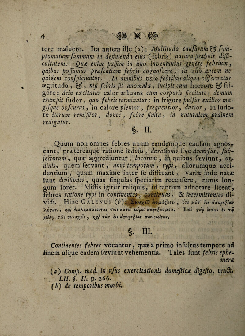 tere maluero. Ita autem ille (a): Multitudo caufarum& fym- ptomatumfumrnam in definienda ejus fifebris) natura pr^uit diffi¬ cultatem. Qua enim pafjim in uno inveniuntur genere febrium, quibus pojfumus pr<efentiam febris cognofcere , in alio autem ne quidem confpiciuntur. In omnibus vero febribus aliqua ofifervatur aegritudo , &, nifi febris fit anomala , incipit cum horrore & fri¬ gore; dein excitatur calor eeftuans cum corporis ficcitate; demum erumpit fudor , quo febris terminatur: in frigorzpulfus exilior ma- gifque obfeurus, in calor e plenior, frequentior ^ durior, in fudo- re iterum remiffior, donec , febre finita , in naturalemurdinem redivatur. 1 ’ t %. ii. %, Quum non omnes febres unam eandemque caufam agnos*- cant, praetereaque ratione indolis, durationis (1 ve decurfus, fub- jcBorum r quae aggrediuntur, locorum, in quibus fseviunt, or¬ dinis, quem fervant, anni temporum , typi, aliorumque acci¬ dentium , quam maxime inter fe differant, variae inde natas lunt divifiones, quas fingulas fpeciatim recenfere, nimis lon¬ gum foret. Miffis igitur reliquis, id tantum adnotare liceat, febres ratione typi in continentes, continuas, & intermittentes di¬ vidi. HinC GALENUS (b ) : ffijvve%t7s ovofAolfxvtv ? ort /ut)? its ocirvgtgitxv “htiyxri, v^j diot\tlwnKvQVTxi Totf xxrcc /xigos irotgoi’V'7(aoIs. ‘ 3\Liai yxg ovtitis iv ry ptru) n*v vvvoxuv j v&j tuv iis xirvgtglxv mxvopihtAiVt §• HI. Continentes febres vocantur, quae a primo infultus tempore ad £nem ufque eadem faeviunt vehementia. Tales funt febris ephe- mera {aj Comp. med. in ufus exercitationis domeftic* digefto. tra&. ' / LU. §. IU p* 266. (b) de temporibus morbi.