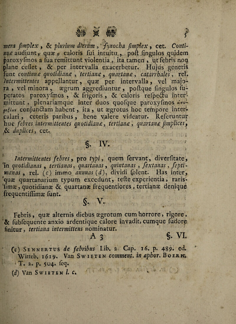 * *•> '• mera fimplex , & plurium dkntm , fynocha fimplex, cet. Co?rti- audiunt,• quas 5*. caloris fui intuitu,,,, poft ilngiilos qujdem paroxyfmos a fua remittunt violentia , ita tamen , ut febris noq plane cellet, & per intervalla exacerbetur. Hujus generis liint continua quotidiana , tertiana, quartana , catarrbales, reU Intermittentes appellantur, quas per intervalla, vel majo¬ ra , vel minora , asgrum aggrediuntur , poflque fingulos fu--- peratos paroxyfmos , & frigoris , & caloris refpe&u inter¬ mittunt ? plenariamque inter duos quofque paroxyfmos «Vw- figfxv conjunclam habent, ita, ut asgrotus hoc tempore inter¬ calari , ceteris paribus, bene valere videatur. Referuntur huc febres intermittentes quotidiana, tertiana , quartana fxmplic e s\ & duplices, cet. 4' s .' ’ ( ; * v* - - * i ;■ §. iv. “ 3 » # > . • .i Intermittentes febres, pro typi, quem fervant, diverfitate. In quotidianas , tertianas, quartanas, quintanas , fextanas, manas , rei. (c) immo annuas (d), dividi folent. Has inter, quas quartanarium typum excedunt, tefte experientia , raris- 'fimse, quotidianas & quartanas frequentiores , tertianae denique frequentiflimas funt. v. • . Febris, quas alternis diebus asgrotum cum horrore, rigore, & fubfequente anxio ardentique calore invadit, cumque fudore finitur, tertiana intermittens nominatur. A 3 §. VI. ' (c) Se n ner tus febribus Lib* 2 Cap. 16. p. 489* ed. Witteb. 1619. Van Swietin comment. i« aphor. Boerk, • T. 2. p* 504. feq. (d) Van Swiiten /. c*