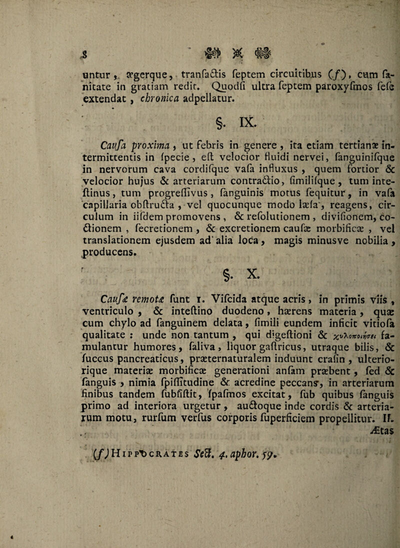 untursrgerque, tranfa&is feptem circuitibus (./.), cum fa- nitare in gratiam redit, Quodfi ultra feptem paroxyfmos fefc extendat , chronica adpellatur. §. IX. Cavfa proxima , ut febris in genere , ita etiam tertiana? in¬ termittentis in fpecie, eft velocior fluidi nervei, fanguinifque in nervorum cava cordifque vafa influxus , quem fortior & velocior hujus & arteriarum contraftio, fimililque , tum inte- flinus, tum ptogreftivus, (anguinis motus fequitur, in vafa capillaria obftrudta , vel quocunque modo lsefav, reagens, cir¬ culum in iifdem promovens , & refolutionem , divifionem, co- ftionem , fecretionem , & excretionem caufas morbificse , vel translationem ejusdem ad' alia loca , magis minusve nobilia , producens. §. x. Cauf<e remoU funt i. Vifcida atque acris, in primis viis , ventriculo , & inteftino duodeno, haerens materia, quae cum chylo ad fanguinem delata, fimili eundem inficit vitiofa qualitate : unde non tantum , qui digeftioni & xvXonowst fa¬ mulantur humores, faliva > liquor gaftricus, utraque bilis, & fuccus pancreaticus, praeternaturalem induunt crafin , ulterio- rique materia morbificae generationi anfam praebent, fed & fanguis , nimia fpifiitudine & acredine peccans', in arteriarum finibus tandem fubfiftit, fpafmos excitat, fub quibus fanguis primo ad interiora urgetur, au&oque inde cordis & arteria¬ rum motu, rurfum verfus corporis fuperficiem propellitur. If. i£tas (f) Hippocrates Sed;. 4,apbor.f?.