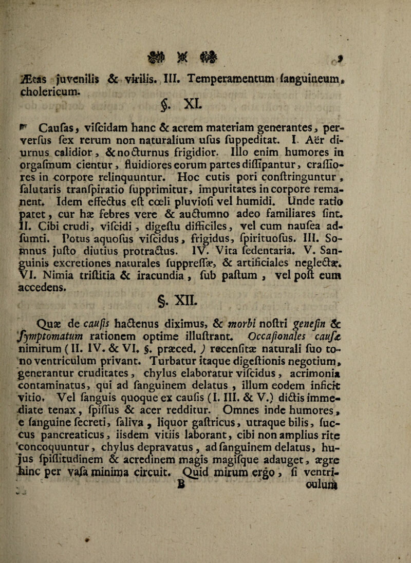 'JEtas juvenilis & virilis. III. Temperamentum {anguineum* cholericum. §. XL ** Caufas , vifeidam hanc & acrem materiam generantes, per- verfus fex rerum non naturalium ufus fuppeditat. I. Aer di¬ urnus calidior , &nodurnus frigidior. Illo enim humores in orgafmum cientur, fluidiores eorum partes diffipantur, craffio- res in corpore relinquuntur. Hoc cutis pori conftringuntur , falutaris tranfpiratio fupprimitur, impuritates in corpore rema¬ nent* Idem effe&us eft coeli pluviofi vel humidi. Unde ratio patet , cur has febres vere & audumno adeo familiares fint. II. Cibi crudi, vifeidi, digeftu difficiles, vel cum naufea ad- fumti. Potus aquofus vifeidus > frigidus, fpirituofus. III. So- innus juflo diutius protradus. IV. Vita fedentaria. V. San¬ guinis excredones naturales fuppreflas, & artificiales negledse. VI. Nimia triftitia & iracundia , fub paftum , vel poft eum accedens. §. XIL Quae de caufis hadenus diximus, & morbi noftri genefin & ‘fymptomatum rationem optime illuftrant* Occafionales cauf<t nimirum {II. IV. & VI* $♦ praeced. ) recenfitae naturali fuo to¬ no ventriculum privant. Turbatur itaque digeftionis negotium, generantur cruditates, chylus elaboratur vifeidus , acrimonia contaminatus, qui ad fanguinem delatus , illum eodem infieft vitio. Vel fanguis quoque ex caufis (I. III. & V.) didis imme¬ diate tenax, fpiflus & acer redditur. Omnes inde humores, e (anguine fecreti, faliva , liquor gaftricus, utraque bilis, fuc- cus pancreaticus, iisdem vitiis laborant, cibi non amplius rite concoquuntur, chylus depravatus , ad fanguinem delatus, hu¬ jus fpiffitudinem & acredinem magis magifque adauget, segre irine per vafa minima Circuit. Quid mirum ergo > fi ventu¬ li oulurS