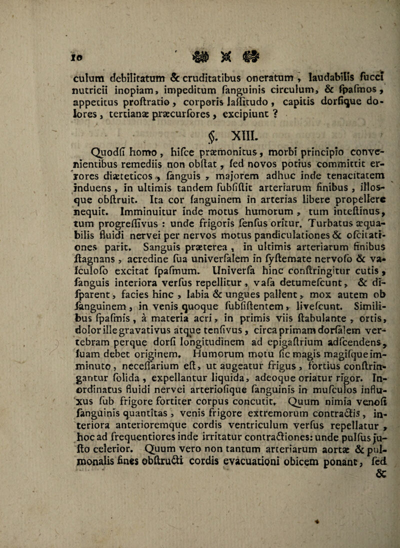 Io culum debilitatum & cruditatibus oneratum * laudabilis fucci nutricii inopiam, impeditum fanguinis circulum, & fpafmos , appetitus proftratio , corporis Jaffitudo , capitis dorfique do¬ lores , tertianae praecurfores , excipiunt ? §. XIII. Quodft homo , hifce praemonitus, morbi principio conve¬ nientibus remediis non obdat, fed novos potius committit er¬ rores diaeteticos , fanguis , majorem adhuc inde tenacitatem induens , in ultimis tandem fubfifiit arteriarum finibus , illos- que obftruit. Ita cor fanguinem in arterias libere propellere nequit. Imminuitur inde motus humorum , tum inteflinus, tum progrefiivus : unde frigoris fenfus oritur. Turbatas aequa¬ bilis fluidi nervei per nervos motus pandiculationes & ofcixati- ones parit. Sanguis praeterea t in ultimis arteriarum finibus ilagnans , acredine fua unlverfalem in fyftemate nervofo & va- Iculofo excitat fpafmum. Univerfa hinc confiringitur cutis , fanguis interiora verfus repellitur, vafa detumefcunt, & di- fparent, facies hinc , labia & ungues pallent, mox autem ob ianguinem , in venis quoque fubfiftentem , livefcunt. Simili¬ bus fpafmis, a materia acri, in primis viis ftabulante , ortis, dolor ille gravati vus atque tenfivus, circa primam dorfalem ver¬ tebram perque dorfi longitudinem ad epigaflrium adfcendens* luam debet originem. Humorum motu fic magis magifqueim¬ minuto, neceflarium eft> ut augeatur frigus, fortius conflrin- gantur folida , expellantur liquida, adeoque oriatur rigor. In¬ ordinatus fluidi nervei arteriofique fanguinis in mufculos influ¬ xus fub frigore fortiter corpus concutit. Quum nimia venofi fanguinis quantitas , venis frigore extremorum contraSis, in¬ teriora anterioremque cordis ventriculum verfus repellatur , hoc ad frequentiores inde irritatur contra£liones:unde pulfus Ju¬ lio celerior. Quum vero non tantum arteriarum aortae & pul¬ monalis fines obftru&i cordis evacuationi obicem ponant, fed . &