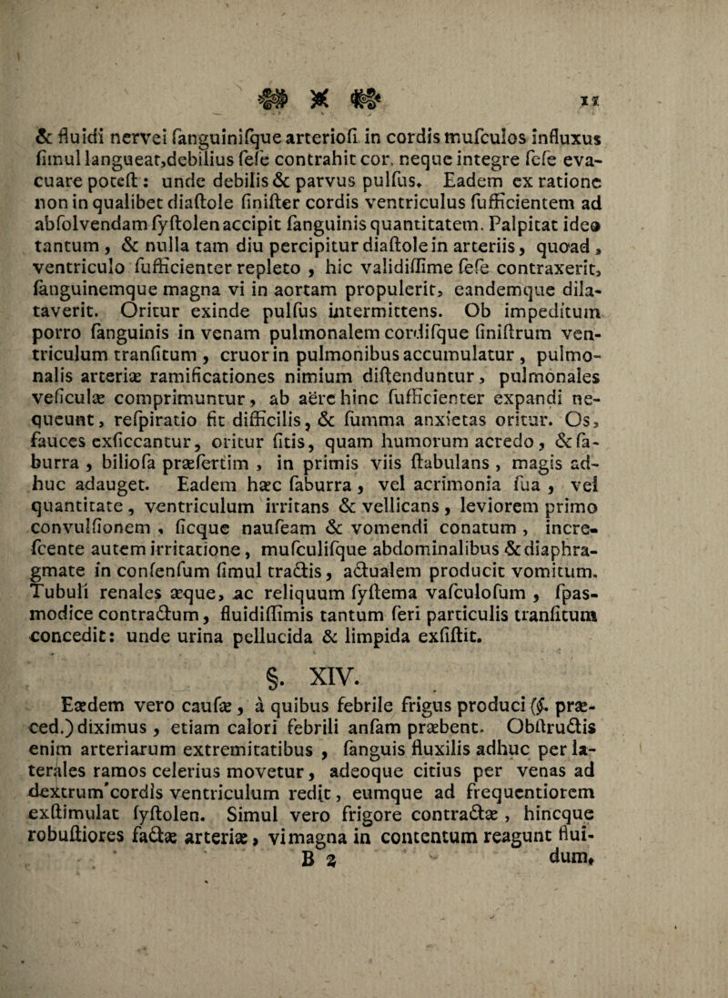 & fluidi nervei fanguinifque arteriofi in cordis mufculos influxus fimullangueatjdebilius fefe contrahit cor, neque integre fefe eva¬ cuare poteft: unde debilis & parvus pullus* Eadem ex ratione non in qualibet diaftole finifter cordis ventriculus fufficientem ad abfolvendamfyftolenaccipit fanguinis quantitatem. Palpitat ideo tantum , & nulla tam diu percipitur diaftole in arteriis, quoad a ventriculo fufticienter repleto , hic validiffime fele contraxerit, fanguinemque magna vi in aortam propulerit, eandemque dila¬ taverit. Oritur exinde pulfus intermittens. Ob impeditum porro fanguinis in venam pulmonalem cordifque (iniftrum ven¬ triculum tranfitum , eruor in pulmonibus accumulatur , pulmo¬ nalis arteriae ramificationes nimium diftenduntur, pulmonales veficulas comprimuntur, ab aere hinc fufHcienter expandi ne¬ queunt, refpiratio fit difficilis, & fumma anxietas oritur. Os, fauces exficcantur, oritur fitis, quam humorum acredo, &fa- burra , biliofa prasfertim , in primis viis ftabulans , magis ad¬ huc adauget. Eadem haec faburra, vel acrimonia fua , vei quantitate , ventriculum irritans & vellicans , leviorem primo convulflonem , ficque naufeam & vomendi conatum , incre- feente autem irritatione, mufculifque abdominalibus & diaphra¬ gmate in confenfum fimul tradis, adualem producit vomitum. Tubuli renales seque, ac reliquum fyftema vafculofum , fpas- modice contradum, fluidiftimis tantum feri particulis tranfitum concedit: unde urina pellucida & limpida exfiftit. §. XIV. Eaedem vero caufx, a quibus febrile frigus produci ($. prx- ced.) diximus , etiam calori febrili anfam praebent. Obftrudis enim arteriarum extremitatibus , fanguis fluxilis adhuc per la¬ terales ramos celerius movetur, adeoque citius per venas ad deitrurrfcordls ventriculum redit, eumque ad frequentiorem exftimulat fyftolen. Simul vero frigore contradas , hineque robuftiores fadx arterix> vi magna in contentum reagunt fiui- B z dum.