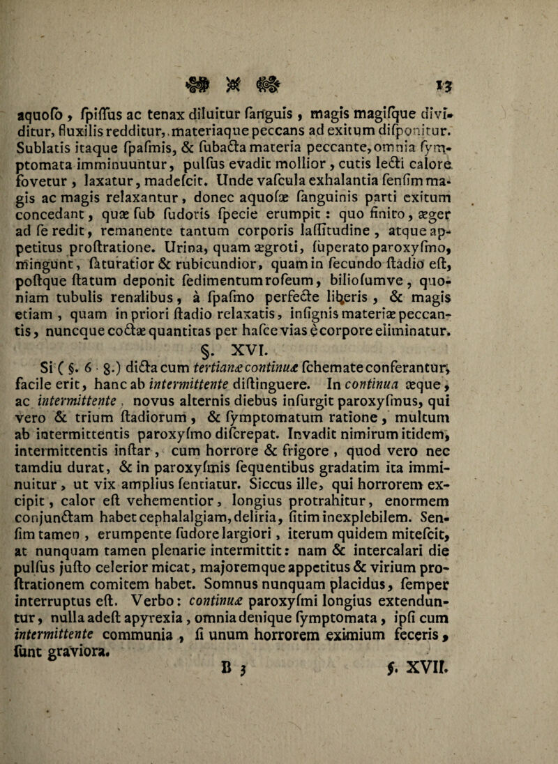 aquofo , fpiflus ac tenax diluitur fartguis , magis magifque divi¬ ditur, fluxilis redditurvmateriaque peccans ad exitum difponitur. Sublatis itaque fpafmis, & fubada materia peccante,omnia fym- ptomata imminuuntur, pulfus evadit mollior, cutis ledi calore fovetur, laxatur, madefcit. Unde vafcula exhalantia fenfim ma¬ gis ac magis relaxantur, donec aquofae fanguinis parti exitum concedant, quas fub fudoris fpecie erumpit: quo finito, seger ad fe redit, remanente tantum corporis laffitudine , atque ap¬ petitus proftratione. Urina, quam aegroti, fuperato paroxyfmo, mingunt, feturatior & rubicundior, quam in fecundo ftadio eft, poftque flatum deponit fedimentumrofeum, biliofumve, quo¬ niam tubulis renalibus, a fpafmo perfede liberis , & magis etiam, quam in priori ftadio relaxatis, infignis materiae peccan¬ tis, nuneque codae quantitas per hafceviasecorpore eliminatur. §. XVI. Si C §• 6 • 8*) didacum tertiana continua fchemate conferantur^ facile erit, hanc ab intermittente diftinguere. In continua aeque, ac intermittente , novus alternis diebus infurgit paroxyfmus, qui vero & trium ftadiorum, & fymptomatum ratione, multum ab intermittentis paroxyfmo diferepat. Invadit nimirum itidem, intermittentis inftar , cum horrore & frigore , quod vero nec tamdiu durat, & in paroxyfmis fequentibus gradatim ita immi¬ nuitur , ut vix amplius fentiatur. Siccus ille, qui horrorem ex¬ cipit, calor eft vehementior, longius protrahitur, enormem conjundam habet cephalalgiam, deliria, fitim inexplebilem. Sen- fim tamen , erumpente fudore largiori, iterum quidem mitefeit, at nunquam tamen plenarie intermittit: nam & intercalari die pulfus juflo celerior micat, majoremque appetitus & virium pro- ftrationem comitem habet. Somnus nunquam placidus, femper interruptus eft. Verbo: continua paroxyfmi longius extendun¬ tur , nulla adeft apyrexia, omnia denique fymptomata, ipfi cum intermittente communia , fi unum horrorem eximium feceris 9 funt graviora. B 3 f. xvir.