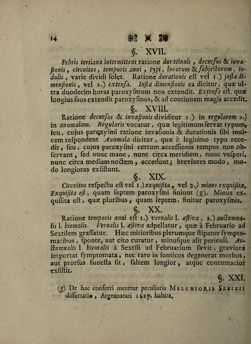 $. XVII. Febris tertiana Intermittens ratione duratlonls, decurfus & fionis, circuitus, temporis anni , typi, locorum fkfubjettorum, f«- dolis , varie dividi folet. Ratione durationis eft vel ijuftgdi- menfionis, vel 2.) extenfa. Iuft£ dimenfionis ea dicitur, quse ul¬ tra duodecim horas paroxyfmum non extendit. Extenfa eft, quae longius fuos extendit paroxyfmos, <$c ad continuam magis accedit, §. XVIII. Ratione decurfus & invafonis dividitur 1 ) in regularem 2.) In anomalam. Regularis vocatur, quee legitimum fervat typum, {eu, cujus paroxyfmi ratione invafionis & durationis (ibi inui- cem refpondent Anomala dicitur , qua? a legitimo typo rece¬ dit , feu, cujus paroxyfmi certum acceffionis tempus non ob- fervant, fed nunc mane , nunc circa meridiem, nunc vefperi, nunc circa mediam nodem , accedunt; breviores modo , mo¬ do longiores exfiftunt. §. XIX. Circuitus refpedu eft vel i.)exquifita, vel 2.) minus exquifita, Exquifita eft, quam feptem paroxyfmi finiunt (g). Minus ex- quifita eft, qua? pluribus, quam feptem, finitur paroxyfmis. §. XX. Ratione temporis anni eft 1.) vernalis 1. tftiva, 2.) auftumna- lis 1. hiemalis. Vernalis 1. £ftiva adpellatur , qua? a Februario ad Sextilem graftatur. Ha?c mitioribus plerumque ftipatur fympto- matibus, fponte, aut cito curatur, minufque alit periculi. Au* Bumnalis 1. hiemalis a Sextili ad Februarium fsevit, graviora importat fymptomata, nec raro in fonticos degenerat morbos, aut prorfus funefta fit, faltem longior, atque contumacior exfiftit. §. XXI. (g) De hac conferri meretur peculiaris MelchioiuS S £ b i z i i diftertati® , Argentorati 1627. habita. 1