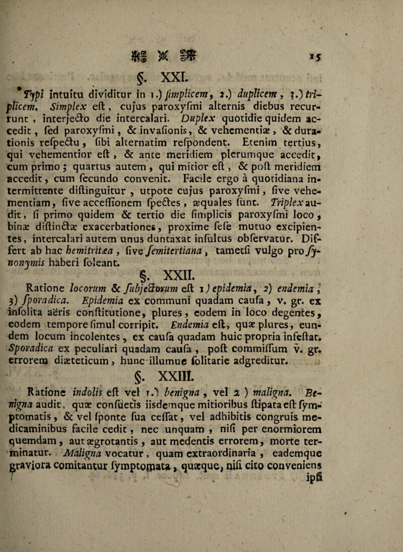 Jfef )&C PfSr 1 * §. XXL * Typi intuitu dividitur in i.) jimplicem, 2.) duplicem, 3.) tri¬ plicem* Simplex eft , cujus paroxyfmi alternis diebus recur¬ runt , interj’ech> die intercalari. Duplex quotidie quidem ac¬ cedit, fed paroxyfmi, &invafionis, & vehementi#> &dura- tionis refpe&u, fibi alternatim refpondent. Etenim tertius, qui vehementior eft , & ante meridiem plerumque accedit, cum primo ; quartus autem , qui mitior eft , & poft meridiem accedit, cum fecundo convenit. Facile ergo a quotidiana in¬ termittente diftinguitur , utpote cujus paroxyfmi, five vehe¬ mentiam, five accefITonem fpe&es , aquales funt. Triplex au¬ dit , fi primo quidem Sc tertio die fimplicis paroxyfmi loco , bina* diftin&x exacerbationes, proxime fefe mutuo excipien¬ tes, intercalari autem unus duntaxat infultus obfervatur. Dif¬ fert ab hac hemitriUa , five femitertiana , tametfi vulgo pro fy- nonymis haberi foleant. §. XXIL Ratione locorum & fubjeQvvum eft 1 )epidemia, 2) endemial 3) fporadica. Epidemia ex communi quadam caufa , v, gr. ex infolita aeris conftitutione, plures, eodem in loco degentes, eodem tempore fimul corripit. Endemia eft, quse plures, eun¬ dem locum incolentes , ex caufa quadam huic propria infeftat. Sporadica ex peculiari quadam caufa , poft commifium v. gr, errorem dieteticum, hunc illumue folitarie adgreditur. §. XXIIL Ratione indolis eft vel O benigna , vel 2 ) maligna. Be¬ nigna audit, quae confuetis iisdemque mitioribus ftipataeft fym- ptomatis , & vel fponte fua ceftat, vel adhibitis congruis me¬ dicaminibus facile cedit, nec unquam , nifi per enormiorem quemdam, aut aegrotantis , aut medentis errorem, morte ter¬ minatur. Maligna vocatur, quam extraordinaria , eademque graviora comitantur fymptojpata, quaeque, nifi cito cpnveniens