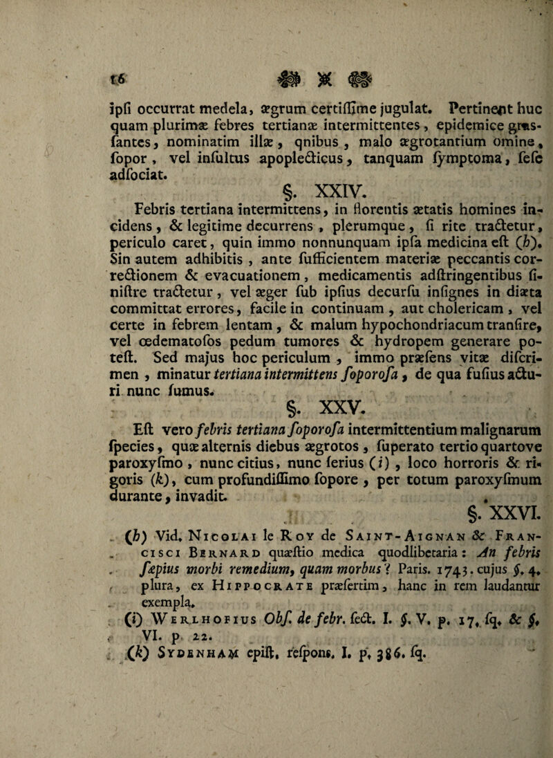 ipfi occurrat medela, segrum certifljme jugulat* Pertineat huc quam plurimae febres tertianae intermittentes , epidemice gms- fantes, nominatim illae, qnibus , malo aegrotantium omine, fopor , vel infultus apopledicus, tanquam fymptoma, fele ad foci at. §. XXIV. _ v Febris tertiana intermittens, in florentis aetatis homines in¬ cidens , & legitime decurrens , plerumque, fi rite tradetur, periculo caret, quin immo nonnunquam ipla medicina eft (&)• Sin autem adhibitis , ante fufficientem materiae peccantis cor- redionem & evacuationem, medicamentis adftringentibus fi- niftre tradetur, vel aeger fub ipfius decurfu infignes in diaeta committat errores, facile in continuam , aut cholericam , vel certe in febrem lentam , & malum hypochondriacum tranfire, vel oedematofos pedum tumores & hydropem generare po- teft. Sed majus hoc periculum , immo praeiens vitae difcri- men , minatur tertiana intermittens foporofa, de qua fufius adu¬ ri nunc famus. §. XXV. Eft vero febris tertiana foporofa intermittentium malignarum fpecies, quae alternis diebus aegrotos , fuperato tertio quartove paroxyfmo , nunc citius, nunc ferius (i) , loco horroris & rU goris (k), cum profundiffimo fopore , per totum paroxyfmum durante, invadit. . §. XXVI. V>) Vid. Nicolai le R oy de Saint-Aignan & Fran- cisci Birnard quaeftio medica quodlibetaria: An febris ftpius morbi remedium, quam morbus * Paris. 1743. cujus #.4. t plura, ex Hippocrate praefertim, hanc in rem laudantur exempla. (0 WERLHOr ius Obf. de febr, fed. I. §, V, p. 17, fq. & VI. p 22.