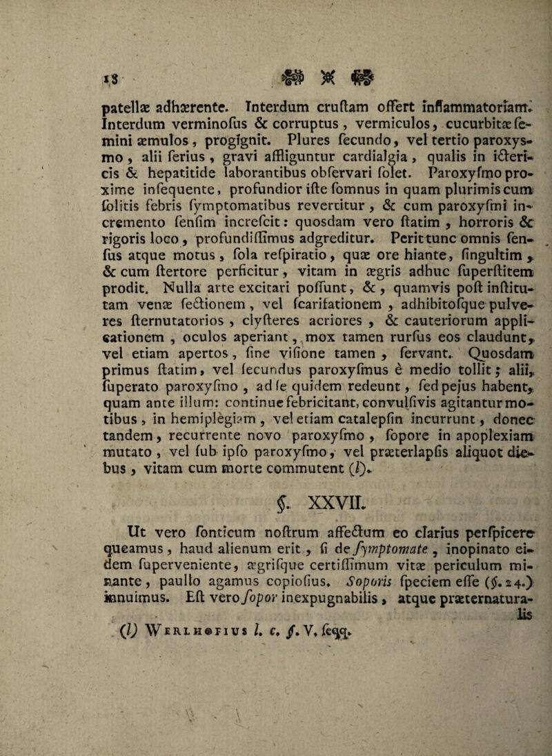 fs ' *§# patellse adherente. Interdum cruftam offert inffammatoriamv Interdum verminofus & corruptus , vermiculos, cucurbitae fe¬ mini semulos, progignit. Plures fecundo, vel tertio paroxys¬ mo , alii ferius , gravi affliguntur cardialgia , qualis in icteri¬ cis & hepatitide laborantibus obfervari folet. Paroxyfrpo pro¬ xime infequente, profundior ifte fomnus in quam plurimis cum folitis febris fymptomatibus revertitur , & cum paroxyfmi in¬ cremento fenfim increfcit: quosdam vero ftatim , horroris &c rigoris loco, profundi (Iimus adgreditur. Perit tunc omnis fen- fus atque motus, fola refpiratio, quae ore hiante, fingultim & cum ftertore perficitur, vitam in aegris adhuc fuperftitem prodit. Nulla arte excitari poliunt, & , quamvis poft inftitu- tam vente feCtionem , vel fcarifationem , adhibitofque pulve¬ res fternutatorios , clyfteres acriores , & cauteriorum appli¬ cationem , oculos aperiant v mox tamen rurfus eos claudunt* vel etiam apertos, fine vifione tamen, fervant. Quosdam primus ftatim, vel fecundus paroxyfmus e medio tollit; alii,, fuperato paroxyfmo , adfe quidem redeunt, fed pefus habent, quam ante illum: continuefebricitant, convulfivis agitanturmo- tibus , in hemiplegiam , vel etiam catalepfin incurrunt , donec tandem, recurrente novo paroxyfmo , fopore in apoplexiam mutato, vel fub ipfo paroxyfmo, vel prseterlapfis aliquot die¬ bus , vitam cum morte commutent (i)* §. XXVIL Ut vero fontlcum noftrum affectum eo clarius perfpicerc queamus , haud alienum erit , fi de fymptomate , inopinato ei¬ dem fuperveniente, trgrifque certiffimum vitte periculum mi¬ nante, paulto agamus copiofius. Soporis fpeciem efte (§• 24.) innuimus. Eft vero/opor inexpugnabilis , atque praeternatura- lis (l) WeRIH@fius l. c. /. Vtfcqq.