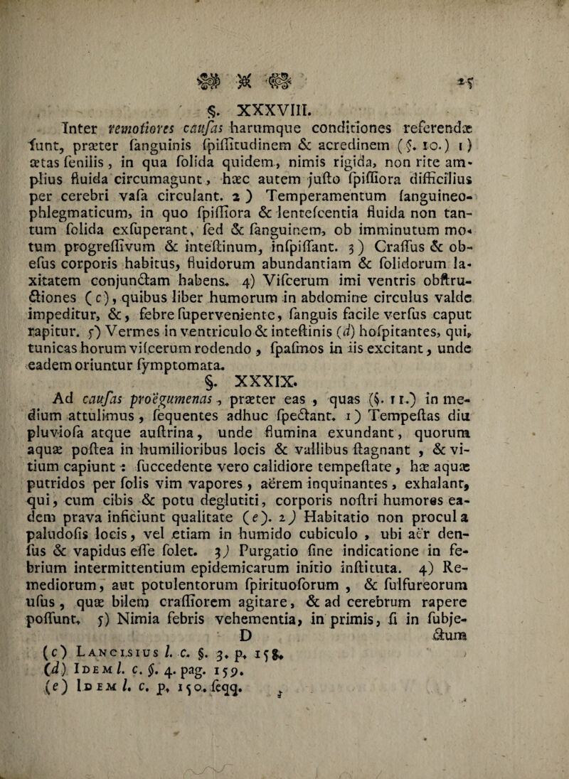 Inter remotiores caufas hartimque conditiones referendas funt, pneter fanguinis fpiffitudinem & acredinem (f. io.) i) cetas feniiis , in qua folida quidem, nimis rigida, non rite am¬ plius fluida circumagunt , hxc autem fullo fpiffiora difficilius per cerebri vafa circulant. 2 ) Temperamentum fanguineo- phlegmaticum, in quo fpiffiora & lentefcentia fluida non tan¬ tum folida exfuperant, fed & fanguinem, ob imminutum mo< tum progreffivum 6c intefiinum., infpiflant. 3) Crafiiis & ob- efus corporis habitus, fluidorum abundantiam & folidorum la¬ xitatem conjundtam habens* 4) Vifcerum imi ventris obftru- ftiones ( c ) , quibus liber humorum in abdomine circulus valde impeditur, &, febre fuperveniente, fanguis facile verfus caput rapitur, f) Vermes in ventriculo & intefiinis (d) hofpitantes, qui, tunicas horum vifcerum rodendo , fpafmos in iis excitant, unde eadem oriuntur fymptomata. §. XXXIX. Ad caufas proegumenasprseter eas , quas (§. t i.) in me¬ dium attulimus , fequentes adhuc fpe&ant. 1) Tempeftas diu pluviofa atque auftrina, unde flumina exundant, quorum aqua* pofiea in humilioribus locis & vallibus flagnant , & vi¬ tium capiuntfuccedente vero calidiore tempefiate, hx aquas putridos per Tolis vim vapores , aerem inquinantes , exhalant, qui, cum cibis & potu deglutiti, corporis noftri humores ea¬ dem prava inficiunt qualitate (e). 2) Habitatio non procul a paludolis locis, vel etiam in humido cubiculo , ubi aer den¬ ius & vapidus efie folet. 3) Purgatio fine indicatione in fe¬ brium intermittentium epidemicarum initio inftituta. 4) Re¬ mediorum, aut potulentorum fpirituoffirum , & fulfureorum ufus , quae bilem craffiorem agitare, & ad cerebrum rapere pofiunt, y) Nimia febris vehementia, in primis, fi in fubje- D <9:um