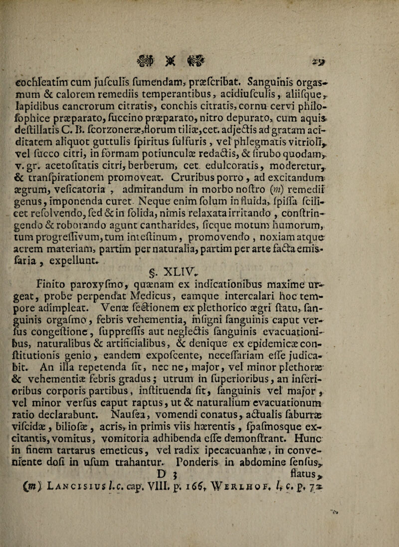 cochleatim cum Jufculis fumendam, praefcribat. Sanguinis orgas- mum & calorem remediis temperantibus, acidiufculis, aliifquer lapidibus cancrorum citratis, conchis citratis, cornu cervi philo- fophice praeparato, fticcino prseparato, nitro depurato, cum aquis deftillatis C. B. fcorzonerae,florum tilice^cec. adjedtis ad gratam aci- ditatem aliquot guttulis fpiritus fulfuris, vel phlegmatis vitrioB* vel fucco citri, in formam potiunculas reda&is,&firuboquodam>- v. gr. acetofitatis citri, berberum, cet. edulcoratis, moderetur,. & tranfpirationem promoveat. Cruribus porro, ad excitandum asgrum, veficatoria , admirandum in morbo noflro (m) remedii genus, imponenda curet- Neque enim folum in fluida, fpifla fcili- cet refolvendo,fed<5dn folida, nimis relaxata irritando , conftrin- gendo&roborando agunt cantharides, ficque motum humorum, tumprogrellTvum,tum intefiinum, promovendo, noxiam atque acrem materiam, partim per naturalia, partim per arte fa^ta emis.- faria , expellunt. §. XLIV. Finito paroxyfmo, quaenam ex indicationibus maxime ur¬ geat, probe perpendat Medicus , eamque intercalari hoc tetn- pore adimpleat. Vente feetionem explethorico aegri flatu, fan¬ guinis orgafmo , febris vehementia, infigni fanguinis caput ver- fus congetlione , fuppreffis aut negledlis fanguinis evacuationi¬ bus, naturalibus & artificialibus, $c denique ex epidemicae con- flitutionis genio, eandem expofcente, neceffariam eife judica¬ bit. An illa repetenda fit, nec ne, major, vel minor plethoras & vehementiae febris gradus; utrum in fuperioribus, an inferi¬ oribus corporis partibus, infticuenda fit, fanguinis vel major , vel minor verfus caput raptus, ut & naturalium evacuationum ratio declarabunt. Naufea, vomendi conatus, a&ualis faburras vifcidas, biliofse , acris, in primis viis haerentis, fpafmosque ex¬ citantis, vomitus, vomitoria adhibenda effe demonflrant. Hunc in finem tartarus emeticus, vel radix ipecacuanhas, in conve¬ niente dofi in ufum trahantur. Ponderis in abdomine fenfus* D 5 flatus >